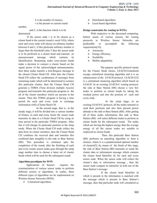 ISSN: 2278 – 1323
                             International Journal of Advanced Research in Computer Engineering & Technology
                                                                                 Volume 1, Issue 4, June 2012


                k is the number of clusters,                           Distributed algorithms
                r is the present or current round                      Local based algorithms
number,
            and Ci is the function which is to be              Design constraints for routing in WSNs:
determined.                                                            With respective to the decreased computing,
         If the sensor node i is to be chosen as a             battery assets of various sensors, the routing
cluster head in the current round (r mod( N/k)), where         protocols in Wireless Sensor Networks are
each and every node will choose an arbitrary number            predictable    to    accomplish     the   following
between 0 and 1, if this particular arbitrary number is        requirements[16]:
larger than the threshold value T then the sensor node               Autonomy
is to be preferred as a cluster head and transmit an                 Energy efficiency
announcement message which contains its                              Scalability
Identification. Remaining nodes (non-cluster head)                   Mobile adaptability
make a decision to connect a cluster based on the
signal power of the acknowledged announcements,                                   The purpose specific protocol meant
then these nodes transfer a Join-Request message to            for the Cluster Head choice, LEACH-Centralized
the chosen Cluster Head CH. After that, the Cluster            occupy centralized clustering algorithm and it is an
Head CH collect the combination of messages from               enhancement of the LEACH protocol. LEACH-C[5]
remaining nodes which will be determined to connect            is a centralized clustering algorithm which based on
this particular cluster; then the Cluster Head CH              LEACH. In an existing LEACH-C routing protocol,
generate a TDMA (Time division multiple Access)                the sink or Base Station (BS) choose a very few
program and transmits this particular program to the           nodes to perform as cluster heads by taking the
all of the cluster members which are present in the            residual power and also the position of each and
cluster. Then this TDMA program is having a time               every node.
period for each and every node to exchange                                             In the setup stage, in an
information with a Cluster Head CH.                            existing LEACH-C protocol, all the nodes transmit or
                   In the second stage, that is., in the       send their positions and also their present power
steady stage, it will be divided into a various number         altitude to the sink or Base Station (BS). After getting
of frames; in each and every frame the sensor node             all of these nodes information, this sink or Base
transmits its data to a Cluster Head CH by using its           Station (BS) will select different nodes to perform as
time period in the particular TDMA program. After              cluster heads for the subsequent round. The nodes
this it will change its particular position to the sleep       which are having the highest energy than the average
mode. When the Cluster Head CH node collect the                energy of all the sensor nodes are suitable to
data from its cluster members, then the Cluster Head           employed as cluster heads.
CH combines the received data and transfers this                                   Then, this particular Base Station
combined data straightly to the sink or Base Station           (BS) performs an annealing algorithm to form k
(BS). This procedure is continues upto the                     clusters, where k is a predetermined optimal number
completion of the round, after the finishing of each           of clusters[5], by means of the finish of this stage,
and every round, sensor nodes goes through the setup           the sink or Base Station (BS) transmits or sends the
stage another time to choose a latest set of cluster           cluster data or information message which contains
heads which will be used for the subsequent round.             the cluster head Identifier id, for each and every
                                                               sensor node. When the sensor node will collect the
Algorithm paradigms for WSN:                                   cluster’s data or information message , then the
        Applications of Sensors        requires the            sensor node compare its Identifier id with one of the
communication of various sensor nodes to perform               Base Station’s message.
different actions or algorithms. In reality, three                                If the cluster head Identifier id
different types of algorithms are be implemented on            which is present in the information is matched with
Wireless Sensor Networks (WSN).                                the message which is present in Base Station’s
      Centralized algorithms                                  message, then that particular node will considered as


                                                                                                                  360
                                          All Rights Reserved © 2012 IJARCET
 