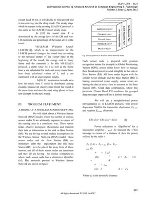 ISSN: 2278 – 1323
                             International Journal of Advanced Research in Computer Engineering & Technology
                                                                                 Volume 1, Issue 4, June 2012


cluster head. If not, it will decide its time period and
it also entering into the sleep mode. The steady stage
which is present in the existing LEACH-C protocol is
also same as the LEACH protocol steady stage.
                   In [10] the round time T is
determined by the energy level of the CH and non-
CH members and percentage of the nodes alive in the
round.
                  VR-LEACH         (Variable     Round-
LEACH)[11], which is an improvement for the
LEACH protocol changes the round time according
                                                               Fig: Various protocols in Wireless Sensor Network model
to the residual energy of the cluster head at the
beginning of the round, the energy cost in every               Each sensor node is prepared with position
frame and the constants λ. In this VR-LEACH                    recognition nature for example in Global Positioning
protocol, a stable value for λ as well as the frame            System (GPS), sensor nodes know how to manage
time µ are calculated for each and every round time,           their broadcast power to send straightly to the sink or
here these calculated values of λ, and µ are                   Base Station (BS). All these nodes begins with the
mentioned with an experimental results.                        similar power altitude and the Base Station (BS) is
                    In[10, 11] no mention is made as to        having unrestricted power supply, sensor nodes are
how the round time T could be distributed among                having the data at every time to transmit to the Base
clusters, because all clusters must finish the round at        Station (BS). Great data combination, where this
the same time and start the next setup phase to form           particular Cluster Head CH combines the grouped
new clusters for the next round.                               data messages expressed into a distinct message.

                                                                           We will use a straightforward power
III.     PROBLEM STATEMENT                                     representation as in LEACH protocol, with power
                                                               dispersion 50nJ/bit for transmitter electronics ETx-elec
A.MODEL OF A WIRELESS SENSOR NETWORK                           and receiver ERx-elec electronic
               We will think about a Wireless Sensor
Network (WSN) model, where the number of various
sensor nodes N are arbitrarily organize in excess of                   ETx-elec= ERx-elec= Eelec                     (2)
the sensing area in a consistent way. These sensor
nodes observe ecological phenomena and transmit                             Power utilization is 100pJ/bit/m2 for a
their data or information to the sink or Base Station          transmitter amplifier ( amp). To transmit the (l-bit)
(BS). We are having several preface assumptions for            message in excess of a distance d, then the power
the Wireless Sensor Network (WSN) model. These                 utilized by the radio is
sensor nodes and the Base Station (BS) are
motionless after the exploitation and this Base                     ETx (l, d )  ETx − elec (l)  ETx −
Station (BS) is to be placed far away from all these
                                                                    amp   (l)
sensors, and all of these sensor nodes are consistent
and they all are having the similar competencies
                                                                                lE      lε fs d
where each sensor node has a distinctive identifier                             elec             2
                                                                                                              d  d0       (3)
(Id). The protocols present in Wireless Sensor                                                  4
Network are shown in figure:                                                    lE      lε mp
                                                                                elec d                        d  d0

                                                               Where d0 is the threshold distance.




                                                                                                                           361
                                          All Rights Reserved © 2012 IJARCET
 