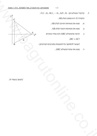 ‫3.	‬

‫קדקודי משולש הם: )0 , 9(‪. C(1 , 6) , B (1 , - 4) , A‬‬
‫הנקודה ‪ E‬היא אמצע הצלע ‪. AB‬‬

‫‪C‬‬

‫א.	‬

‫מצא את משוואת התיכון לצלע ‪. AB‬‬

‫ב.	‬

‫מצא את משוואת הגובה לצלע ‪. AB‬‬

‫ג.	‬

‫הראה שהמשולש ‪ ABC‬הוא שווה־שוקיים‬

‫‪x‬‬

‫	‬

‫(‪.)BC = AC‬‬

‫	‬

‫(אפשר להסתמך על התוצאות בסעיפים הקודמים.)‬

‫‪A‬‬

‫‪y‬‬

‫‪E‬‬

‫‪B‬‬

‫‪.i‬‬

‫‪.co‬‬

‫‪ne‬‬

‫‪nli‬‬

‫‪uto‬‬

‫‪gr‬‬

‫מצא את שטח המשולש ‪. ABC‬‬

‫‪ba‬‬

‫ד.	‬

‫.‪w‬‬
‫‪ww‬‬

‫-3-‬

‫מתמטיקה, קיץ תשע"ב, מס' 308530 , 313 + נספח‬

‫/המשך בעמוד 4/‬

 