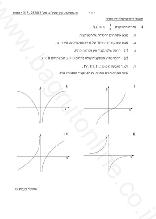 ‫.‪w‬‬
‫‪ww‬‬

‫-4-‬

‫מתמטיקה, קיץ תשע"ב, מס' 308530 , 313 + נספח‬

‫חשבון דיפרנציאלי ואינטגרלי‬

‫	‬

‫ב.	‬
‫	‬

‫א.	‬

‫מצא את תחום ההגדרה של הפונקציה.‬
‫מצא את נקודות החיתוך של גרף הפונקציה עם ציר ה־ ‪. x‬‬

‫ג.	‬

‫(1)	 הראה שלפונקציה אין נקודות קיצון.‬

‫(2)	 הסבר מדוע הפונקציה עולה בתחום 0 2 ‪ x‬וגם בתחום 0 1 ‪. x‬‬

‫		‬

‫	‬

‫איזה מבין הגרפים מתאר את הפונקציה הנתונה? נמק.‬
‫‪I‬‬

‫‪II‬‬

‫‪y‬‬

‫‪.i‬‬

‫‪.co‬‬

‫‪ne‬‬

‫‪nli‬‬

‫‪y‬‬

‫‪x‬‬

‫‪uto‬‬
‫‪x‬‬

‫‪x‬‬

‫‪III‬‬

‫‪y‬‬

‫‪gr‬‬

‫	‬

‫ד.	‬

‫לפניך ארבעה גרפים ‪. IV , III , II , I‬‬

‫‪ba‬‬

‫4.	‬

‫נתונה הפונקציה 1 - ‪. f (x) = x‬‬
‫‪x‬‬

‫‪IV‬‬

‫‪y‬‬

‫‪x‬‬

‫/המשך בעמוד 5/‬

 