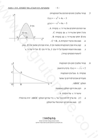 ‫.‪w‬‬
‫‪ww‬‬

‫5-‬‫5.‬
‫	‬

‫מתמטיקה, קיץ תשע"ב, מס' 308530 , 313 + נספח‬

‫בציור שלפניך נתונים הגרפים של הפונקציות:‬

‫			‬

‫3 - ‪f (x) = - x2 + 4x‬‬

‫			‬

‫‪y‬‬

‫5 - ‪g (x) = - x2 + 6x‬‬

‫	‬

‫שני הגרפים חותכים את ציר ה־ ‪ x‬בנקודה ‪. A‬‬

‫	‬

‫גרף ‪ I‬חותך את ציר ה־ ‪ x‬גם בנקודה ‪. C‬‬

‫	‬

‫גרף ‪ II‬חותך את ציר ה־ ‪ x‬גם בנקודה ‪. B‬‬

‫גרף ‪I‬‬

‫גרף ‪II‬‬
‫‪x‬‬

‫‪C‬‬

‫‪A‬‬

‫‪B‬‬

‫	‬

‫ב.	‬

‫קבע איזו מבין הפונקציות מתאר גרף ‪ , I‬ואיזו מביניהן מתאר גרף ‪ . II‬נמק.‬

‫	‬

‫ג.	‬

‫מצא את השטח המוגבל על ידי גרף ‪ , I‬על ידי גרף ‪ II‬ועל ידי ציר ה־ ‪x‬‬

‫	‬

‫(השטח המקווקו בציור).‬

‫	‬
‫	‬

‫מנקודה ‪ A‬שעל גרף הפונקציה‬

‫	‬

‫מעבירים אנכים לצירים כך שנוצר‬

‫	‬

‫המלבן ‪. ABOC‬‬

‫‪uto‬‬

‫בציור שלפניך נתון גרף הפונקציה‬
‫2 + ‪ f (x) = - x‬ברביע הראשון.‬

‫‪gr‬‬

‫6.	‬

‫‪ba‬‬

‫	‬

‫א.	‬

‫מצא את שיעורי הנקודות ‪ B , A‬ו־ ‪. C‬‬

‫‪nli‬‬

‫‪x‬‬

‫‪y‬‬
‫‪A‬‬

‫‪B‬‬

‫	‬
‫	‬

‫שיעור ה־ ‪ x‬של הנקודה ‪. A‬‬

‫ב.	‬

‫(1)	 מה צריך להיות הערך של ‪ x‬כדי שהיקף המלבן ‪ ABOC‬יהיה מינימלי?‬
‫(2)	 מצא את ההיקף המינימלי של המלבן.‬

‫‪.i‬‬

‫‪.co‬‬

‫		‬

‫‪ne‬‬

‫א.	‬

‫הבע את היקף המלבן באמצעות‬

‫בהצלחה!‬
‫זכות היוצרים שמורה למדינת ישראל‬
‫אין להעתיק או לפרסם אלא ברשות משרד החינוך‬

‫‪C‬‬

‫‪O‬‬

 