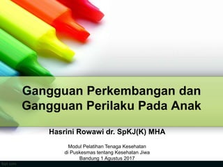 Gangguan Perkembangan dan
Gangguan Perilaku Pada Anak
Hasrini Rowawi dr. SpKJ(K) MHA
Modul Pelatihan Tenaga Kesehatan
di Puskesmas tentang Kesehatan Jiwa
Bandung 1 Agustus 2017
 
