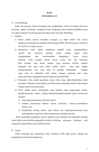 1
BAB I
PENDAHULUAN
A. Latar Belakang
Salah satu program dalam pencegahan dan pengendalian infeksi di fasilitas pelayanan
kesehatan adalah melakukan pengkajian risiko. Pengkajian risiko sebaiknya dilakukan setiap
awal tahun sebelum memulai program dan dapat setiap saat ketika dibutuhkan.
1. Definisi
a) Risiko adalah potensi terjadinya kerugian yg dapat timbul dari proses
kegiatan saat sekarang atau kejadian dimasa datang (ERM, Risk Management Handbook
for Health Care Organization).
b) Manajemen risiko adalah pendekatan proaktif untuk mengidentifikasi,
menilai dan menyusun prioritas risiko, dengan tujuan untuk
menghilangkan atau meminimalkan dampaknya. Suatu proses
penilaian untuk menguji sebuah proses secara rinci dan berurutan,
baik kejadian yang aktual maupun yang potensial berisiko ataupun
kegagalan dan suatu yang rentan melalui proses yang logis, dengan
memprioritaskan area yang akan di perbaiki berdasarkan dampak
yang akan di timbulkan baik aktual maupun potensial dari suatu
proses perawatan, pengobatan ataupun pelayanan yang diberikan.
c) Pencatatan risiko adalah pencatatan semua risiko yang sudah diidentifikasi, untuk
kemudian dilakukan pemeringkatan (grading) untuk menentukan matriks risiko dengan
kategori merah, kuning dan hijau.
d) ICRA adalah proses multidisiplin yang berfokus pada pengurangan infeksi,
pendokumentasian bahwa dengan mempertimbangkan populasi pasien, fasilitas dan
program:
1) Fokus pada pengurangan risiko dari infeksi,
2) Tahapan perencanaan fasilitas, desain, konstruksi, renovasi, pemeliharaan
fasilitas, dan
3) Pengetahuan tentang infeksi, agen infeksi, dan lingkungan perawatan, yang
memungkinkan organisasi untuk mengantisipasi dampak potensial.
ICRA merupakan pengkajian yang di lakukan secara kualitatif dan kuantitatif terhadap
risiko infeksi terkait aktifitas pengendalian infeksi di fasilitas pelayanan kesehatan serta
mengenali ancaman/bahaya dari aktifitas tersebut.
B. Tujuan
Untuk mencegah dan mengurangi risiko terjadinya HAIs pada pasien, petugas dan
pengunjung di rumah sakit dengan cara :
 