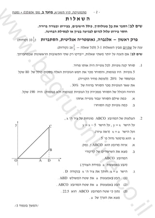 ‫נספח‬ + 035804 '‫מס‬ ,‫ב‬ ‫מועד‬ ,‫תשע"א‬ ‫קיץ‬ ,‫מתמטיקה‬ -  -
‫ת‬ ‫ו‬ ‫ל‬ ‫א‬ ‫ש‬ ‫ה‬
.‫ברורה‬ ‫ובצורה‬ ‫בפירוט‬ ,‫חישובים‬ ‫כולל‬ ,‫פעולותיך‬ ‫כל‬ ‫את‬ ‫הסבר‬ 	!‫לב‬ ‫שים‬
.‫הבחינה‬ ‫לפסילת‬ ‫או‬ ‫בציון‬ ‫לפגיעה‬ ‫לגרום‬ ‫עלול‬ ‫פירוט‬ ‫חוסר‬ 	
)‫נקודות‬ 33 3
1
(   ‫הסתברות‬ ,‫אנליטית‬ ‫גאומטריה‬ ,‫אלגברה‬ — ‫ראשון‬ ‫פרק‬
.)‫נקודות‬ 16 3
2
— ‫שאלה‬ ‫(לכל‬ 3-1 ‫השאלות‬ ‫מבין‬ ‫שתיים‬ ‫על‬ ‫ענה‬
.‫שבמחברתך‬ ‫הראשונות‬ ‫התשובות‬ ‫שתי‬ ‫רק‬ ‫ייבדקו‬ ,‫שאלות‬ ‫משתי‬ ‫יותר‬ ‫על‬ ‫תענה‬ ‫אם‬ !‫לב‬ ‫שים‬
.‫מחיר‬ ‫אותו‬ ‫היה‬ ‫גופייה‬ ‫לכל‬ .‫גופיות‬ ‫קנה‬ ‫סוחר‬ 	.1
‫שקל‬ 80 ‫של‬ ‫כולל‬ ‫בסכום‬ ‫האלה‬ ‫הגופיות‬ ‫חמש‬ ‫את‬ ‫מכר‬ ‫והסוחר‬ ,‫פגומות‬ ‫היו‬ ‫גופיות‬ 5 	
.)‫הקנייה‬ ‫מחיר‬ ‫(לעומת‬ 20% ‫של‬ ‫ובהפסד‬
. 30% ‫של‬ ‫ברווח‬ ‫הסוחר‬ ‫מכר‬ ‫הגופיות‬ ‫שאר‬ ‫את‬ 	
.‫שקל‬ 190 ‫היה‬ )‫פגומות‬ ‫ולא‬ ‫(פגומות‬ ‫הגופיות‬ ‫כל‬ ‫ממכירת‬ ‫הסוחר‬ ‫של‬ ‫הכולל‬ ‫הרווח‬ 	
?‫אחת‬ ‫גופייה‬ ‫עבור‬ ‫הסוחר‬ ‫שילם‬ ‫	 כמה‬.‫א‬ 	
?‫הסוחר‬ ‫קנה‬ ‫גופיות‬ ‫כמה‬ 	.‫ב‬ 	
, x –‫ה‬ ‫ציר‬ ‫על‬ ‫מונחות‬ ABCO ‫המרובע‬ ‫של‬ ‫הצלעות‬ 	.2
y x 5= - ‫הישר‬ ‫על‬ , y x= ‫הישר‬ ‫על‬
.)‫ציור‬ ‫(ראה‬ x a= ‫הישר‬ ‫ועל‬
. 5 –‫מ‬ ‫גדול‬ ‫פרמטר‬ ‫הוא‬ a 	
.‫נמק‬ ? ABCO ‫הוא‬ ‫מרובע‬ ‫איזה‬ 	.‫א‬ 	
‫קדקודי‬ ‫של‬ ‫השיעורים‬ ‫את‬ ‫מצא‬ 	.‫ב‬ 	
. ABCO ‫המרובע‬ 		
).‫הצורך‬ ‫במידת‬ a ‫באמצעות‬ ‫(הבע‬ 	
. D ‫בנקודה‬ x –‫ה‬ ‫ציר‬ ‫את‬ ‫חותך‬ x a= ‫הישר‬ 	.‫ג‬ 	
. ABD ‫המשולש‬ ‫שטח‬ ‫את‬ a ‫באמצעות‬ ‫הבע‬ 	)1( 	
. ABCO ‫המרובע‬ ‫שטח‬ ‫את‬ a ‫באמצעות‬ ‫הבע‬ 	)2( 	
	. 22.5 ‫הוא‬ ABCO ‫המרובע‬ ‫שטח‬ ‫כי‬ ‫נתון‬ 	)3( 	
. a ‫של‬ ‫הערך‬ ‫את‬ ‫מצא‬ 		 	
/3 ‫בעמוד‬ ‫/המשך‬
y
O
C
B
DA x
www.bagrutonline.co.il
 