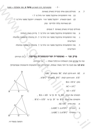 ‫נספח‬ + 035804 '‫מס‬ ,‫ב‬ ‫מועד‬ ,‫תשעא‬ ‫קיץ‬ ,‫מתמטיקה‬ -  -
.‫מאוזנת‬ ‫משחק‬ ‫קוביית‬ ‫אחת‬ ‫פעם‬ ‫מטילים‬ 	.‫א‬ 	.3
? 3 –‫מ‬ ‫גדול‬ ‫זוגי‬ ‫מספר‬ ‫שיתקבל‬ ‫ההסתברות‬ ‫מהי‬ 	)1( 		
 3 –‫מ‬ ‫גדול‬ ‫מספר‬ ‫יתקבל‬ ‫והמאורע‬ ‫זוגי‬ ‫מספר‬ ‫יתקבל‬ ‫המאורע‬ ‫האם‬ 	)2( 		
.‫נמק‬ ?‫תלויים‬ ‫בלתי‬ ‫מאורעות‬ ‫הם‬ 			
.‫פעמים‬ 3 ‫מאוזנת‬ ‫משחק‬ ‫קוביית‬ ‫מטילים‬ 	
?‫הטלות‬ ‫בשתי‬ ‫בדיוק‬ 3 –‫מ‬ ‫גדול‬ ‫זוגי‬ ‫מספר‬ ‫שיתקבל‬ ‫ההסתברות‬ ‫מהי‬ 	.‫ב‬ 	
	‫ובהטלה‬ ‫הראשונה‬ ‫בהטלה‬ ‫רק‬ 3 –‫מ‬ ‫גדול‬ ‫זוגי‬ ‫מספר‬ ‫שיתקבל‬ ‫ההסתברות‬ ‫מהי‬ 	.‫ג‬ 	
	?‫השלישית‬ 	
		‫ובהטלה‬ ‫הראשונה‬ ‫בהטלה‬ 3 –‫מ‬ ‫גדול‬ ‫זוגי‬ ‫מספר‬ ‫שיתקבל‬ ‫ההסתברות‬ ‫מהי‬ 	.‫ד‬ 	
?‫השלישית‬ 	
)‫נקודות‬ 33 3
1
( ‫במישור‬ ‫וטריגונומטריה‬ ‫גאומטריה‬ — ‫שני‬ ‫פרק‬
.)‫נקודות‬ 16 3
2
— ‫שאלה‬ ‫(לכל‬ 6-4 ‫השאלות‬ ‫מבין‬ ‫שתיים‬ ‫על‬ ‫ענה‬
.‫שבמחברתך‬ ‫הראשונות‬ ‫התשובות‬ ‫שתי‬ ‫רק‬ ‫ייבדקו‬ ,‫שאלות‬ ‫משתי‬ ‫יותר‬ ‫על‬ ‫תענה‬ ‫אם‬ !‫לב‬ ‫שים‬
. ABC ‫במשולש‬ BC ‫לצלע‬ ‫תיכון‬ ‫הוא‬ AE 	.4
. ' ' 'B CA ‫במשולש‬ ' 'B C ‫לצלע‬ ‫תיכון‬ ‫הוא‬ ' 'A E 	
' 'BA B A= :‫נתון‬ 	
' 'AC A C= 	
	 ' 'AE A E= 		
, BA AD= –‫ש‬ ‫כך‬ D ‫עד‬ BA ‫הצלע‬ ‫את‬ ‫המשיכו‬
. ' ' ' 'B A A D= –‫ש‬ ‫כך‬ 'D ‫עד‬ ' 'B A ‫הצלע‬ ‫את‬ ‫והמשיכו‬ 	
. AE DCz ‫מדוע‬ ‫נמק‬ 	.‫א‬ 	
. ' ' 'ADC A D CT T, ‫כי‬ ‫הוכח‬ 	.‫ב‬ 	
. ' ' 'ABC A B CT T, ‫כי‬ ‫הוכח‬ 	.‫ג‬ 	
/4 ‫בעמוד‬ ‫/המשך‬
D
A
B E C
D'
C'E'B'
A'
www.bagrutonline.co.il
 