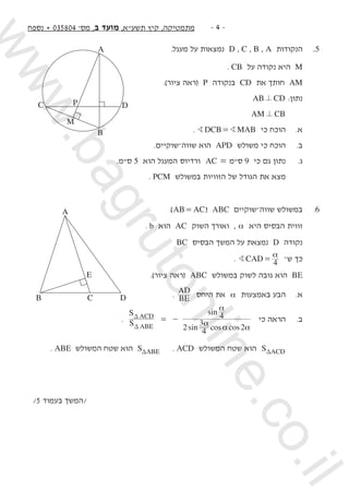 ‫נספח‬ + 035804 '‫מס‬ ,‫ב‬ ‫מועד‬ ,‫תשעא‬ ‫קיץ‬ ,‫מתמטיקה‬ -  -
.‫מעגל‬ ‫על‬ ‫נמצאות‬ D , C , B , A ‫הנקודות‬ 	.5
. CB ‫על‬ ‫נקודה‬ ‫היא‬ M 	
.)‫ציור‬ ‫(ראה‬ P ‫בנקודה‬ CD ‫את‬ ‫חותך‬ AM 	
AB CD= 	:‫נתון‬ 	
AM CB= 		
. DCB MABB B= ‫כי‬ ‫הוכח‬ 	.‫א‬ 	
.‫שווה–שוקיים‬ ‫הוא‬ APD ‫משולש‬ ‫כי‬ ‫הוכח‬ 	.‫ב‬ 	
.‫סמ‬ 5 ‫הוא‬ ‫המעגל‬ ‫ורדיוס‬ AC = ‫סמ‬ 9 ‫כי‬ ‫גם‬ ‫נתון‬ 	.‫ג‬ 	
. PCM ‫במשולש‬ ‫הזוויות‬ ‫של‬ ‫הגודל‬ ‫את‬ ‫מצא‬ 		
)AB AC= ( ABC ‫שווה–שוקיים‬ ‫במשולש‬ 	.6
. b ‫הוא‬ AC ‫השוק‬ ‫ואורך‬ , α ‫היא‬ ‫הבסיס‬ ‫זווית‬ 	
BC ‫הבסיס‬ ‫המשך‬ ‫על‬ ‫נמצאת‬ D ‫נקודה‬ 	
. CAD 4B
α
= –‫ש‬ ‫כך‬ 	
.)‫ציור‬ ‫(ראה‬ ABC ‫במשולש‬ ‫לשוק‬ ‫גובה‬ ‫הוא‬ BE 	
. BE
AD
‫היחס‬ ‫את‬ α ‫באמצעות‬ ‫הבע‬ 	.‫א‬ 	
.
sin cos cos
sin
S
S
2 4
3
2
4
ABE
ACD
α
α α
α
= -
T
T
‫כי‬ ‫הראה‬ 	.‫ב‬ 	
	. ABE ‫המשולש‬ ‫שטח‬ ‫הוא‬ S ABET . ACD ‫המשולש‬ ‫שטח‬ ‫הוא‬ S ACDT 	 	
	
/5 ‫בעמוד‬ ‫/המשך‬
D
A
B
M
C P
A
B D
E
C
www.bagrutonline.co.il
 