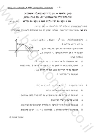 ‫נספח‬ + 035804 '‫מס‬ ,‫ב‬ ‫מועד‬ ,‫תשעא‬ ‫קיץ‬ ,‫מתמטיקה‬ -  -
‫ואינטגרלי‬ ‫דיפרנציאלי‬ ‫חשבון‬ — ‫שלישי‬ ‫פרק‬
,‫פולינומים‬ ‫של‬ ,‫טריגונומטריות‬ ‫פונקציות‬ ‫של‬
)‫נקודות‬ 33 3
1
( ‫שורש‬ ‫פונקציות‬ ‫ושל‬ ‫רציונליות‬ ‫פונקציות‬ ‫     של‬ 	 	
.)‫נקודות‬ 16 3
2
— ‫שאלה‬ ‫(לכל‬ 9-7 ‫השאלות‬ ‫מבין‬ ‫שתיים‬ ‫על‬ ‫ענה‬
.‫שבמחברתך‬ ‫הראשונות‬ ‫התשובות‬ ‫שתי‬ ‫רק‬ ‫ייבדקו‬ ,‫שאלות‬ ‫משתי‬ ‫יותר‬ ‫על‬ ‫תענה‬ ‫אם‬ !‫לב‬ ‫שים‬
. ) ( )( sinx bxg = , ( )f x x x22= - + :‫הפונקציות‬ ‫נתונות‬ 	.7
. 0 –‫מ‬ ‫גדול‬ ‫פרמטר‬ ‫הוא‬ b 	
g(x) ‫הפונקציה‬ ‫גרף‬ ‫של‬ ‫החיתוך‬ ‫מנקודות‬ ‫שתיים‬ 	
, A ‫והנקודה‬ O ‫הצירים‬ ‫ראשית‬ ‫הן‬ x –‫ה‬ ‫ציר‬ ‫עם‬
.‫בציור‬ ‫כמתואר‬
. A ‫הנקודה‬ ‫של‬ x –‫ה‬ ‫שיעור‬ ‫את‬ b ‫באמצעות‬ ‫הבע‬ 	.‫א‬
‫לשטח‬ ‫שווה‬ , x –‫ה‬ ‫ציר‬ ‫ידי‬ ‫ועל‬ f(x) ‫של‬ ‫הגרף‬ ‫ידי‬ ‫על‬ ‫המוגבל‬ ,‫השטח‬ 	.‫ב‬
. OA ‫הקטע‬ ‫ידי‬ ‫ועל‬ g(x) ‫של‬ ‫הגרף‬ ‫ידי‬ ‫על‬ ‫המוגבל‬
. b ‫הפרמטר‬ ‫ערך‬ ‫את‬ ‫מצא‬ 		
. ( )f x x x2 2= + + - + 	‫ה‬‫הפונקצי‬ ‫נתונה‬ 	.8
.‫הפונקציה‬ ‫של‬ ‫ההגדרה‬ ‫תחום‬ ‫את‬ ‫מצא‬ 	.‫א‬ 	
.‫סוגן‬ ‫את‬ ‫וקבע‬ ,‫הפונקציה‬ ‫של‬ ‫הקיצון‬ ‫נקודות‬ ‫של‬ ‫השיעורים‬ ‫את‬ ‫מצא‬ 	.‫ב‬
.‫הפונקציה‬ ‫גרף‬ ‫של‬ ‫סקיצה‬ ‫סרטט‬ 	.‫ג‬
.‫הפונקציה‬ ‫של‬ ‫המינימום‬ ‫נקודות‬ ‫את‬ ‫המחבר‬ ‫הישר‬ ‫משוואת‬ ‫את‬ ‫מצא‬ 	.‫ד‬
.‫פתרונות‬ ‫שני‬ ‫יש‬ ( )f x k= ‫למשוואה‬ , k ‫של‬ ‫ערכים‬ ‫אילו‬ ‫עבור‬ ‫מצא‬ 	.‫ה‬
/6 ‫בעמוד‬ ‫/המשך‬
y
f(x)
g(x)
xAO
www.bagrutonline.co.il
 
