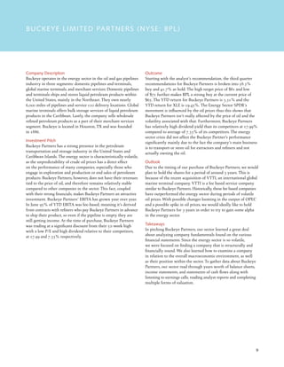 9
BUCKEYE LIMITED PARTNERS (NYSE: BPL)
Company Description
Buckeye operates in the energy sector in the oil and gas pipelines
industry in three segments: domestic pipelines and terminals,
global marine terminals, and merchant services. Domestic pipelines
and terminals ships and stores liquid petroleum products within
the United States, mainly in the Northeast. They own nearly
6,000 miles of pipelines and service 110 delivery locations. Global
marine terminals offers bulk storage services of liquid petroleum
products in the Caribbean. Lastly, the company sells wholesale
refined petroleum products as a part of their merchant services
segment. Buckeye is located in Houston, TX and was founded
in 1886.
Investment Pitch
Buckeye Partners has a strong presence in the petroleum
transportation and storage industry in the United States and
Caribbean Islands. The energy sector is characteristically volatile,
as the unpredictability of crude oil prices has a direct effect
on the performance of many companies, especially those who
engage in exploration and production or end sales of petroleum
products. Buckeye Partners, however, does not have their revenues
tied to the price of oil, and therefore remains relatively stable
compared to other companies in the sector. This fact, coupled
with their strong financials, makes Buckeye Partners an attractive
investment. Buckeye Partners’ EBITA has grown year over year.
In June 95% of YTD EBITA was fee-based, meaning it’s derived
from contracts with refiners who pay Buckeye Partners in advance
to ship their product, so even if the pipeline is empty they are
still getting income. At the time of purchase, Buckeye Partners
was trading at a significant discount from their 52-week high
with a low P/E and high dividend relative to their competitors,
at 17.99 and 7.33% respectively.
Outcome
Starting with the analyst’s recommendation, the third quarter
recommendations for Buckeye Partners is broken into 58.3%
buy and 41.7% as hold. The high target price of $81 and low
of $71 further makes BPL a strong buy at the current price of
$65. The YTD return for Buckeye Partners is 3.31% and the
YTD return for XLE is 19.45%. The Energy Sector SPDR’s
movement is influenced by the oil prices thus this shows that
Buckeye Partners isn’t really affected by the price of oil and the
volatility associated with that. Furthermore, Buckeye Partners
has relatively high dividend yield than its competitors at 17.99%
compared to average of 7.33% of its competitors. The energy
sector crisis did not affect the Buckeye Partner’s performance
significantly mainly due to the fact the company’s main business
is to transport or store oil for extractors and refiners and not
actually owning the oil.
Outlook
Due to the timing of our purchase of Buckeye Partners, we would
plan to hold the shares for a period of around 3 years. This is
because of the recent acquisition of VTTI, an international global
marine terminal company. VTTI is a fee based service company
similar to Buckeye Partners. Historically, these fee based companies
have outperformed the energy sector during periods of volatile
oil prices. With possible changes looming in the output of OPEC
and a possible spike in oil prices, we would ideally like to hold
Buckeye Partners for 3 years in order to try to gain some alpha
in the energy sector.
Takeaways
In pitching Buckeye Partners, our sector learned a great deal
about analyzing company fundamentals found on the various
financial statements. Since the energy sector is so volatile,
we were focused on finding a company that is structurally and
financially sound. We also learned how to examine a company
in relation to the overall macroeconomic environment, as well
as their position within the sector. To gather data about Buckeye
Partners, our sector read through years worth of balance sheets,
income statements, and statements of cash flows along with
listening to earnings calls, reading analyst reports and completing
multiple forms of valuation.
 