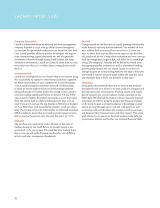 10
LAZARD (NYSE: LAZ)
Company Description
Lazard is a diversified financial advisory and asset management
company founded in 1848, with 43 offices located throughout
27 countries. Its operational headquarters are located in New York
City. Lazard provides advisory services for mergers and acquisi-
tions, restructurings, capital structures, etc. and also provides
investment solutions through equity, fixed income, and other
alternative investments. Lazard has clients in more than 70 coun-
tries with more than 40% of their clients coming from outside
the U.S.
Investment Pitch
Lazard has a stronghold on cross-border MA transactions using
this successfully to expand to other financial advisory segments.
As MA slowed down in 2016 compared to a record-breaking
2015, Lazard leveraged its extensive network of relationships
in order to almost triple its financial restructurings platform
taking advantage of troubles within the energy sector. Lazard is
currently trading significantly below its historic P/E and P/BV
ratio. Lazard is highly diversified, earning $1,000,000 from more
than 268 clients, with no client attributing more than 10% of
total revenue. On average the top 4 banks in MA have dropped
8.5% in MA fees, with Lazard being number 5 and only drop-
ping 3% proving to have the wherewithal to withstand turbulent
MA conditions. Lazard has increased its profit margin sustain-
ably as revenue has grown over that past few years to 22.8%.
Outcome
The purchase was made at the end of October at the time of
trading closing for the Fund. Before we bought Lazard it has
performed -14% year to date. The stock has been trading down
due to revenue and profit dropping attributed to overall MA
activity and asset management headwinds.
Outlook
Going forward we see the value of Lazard growing substantially
as the financial advisory markets rebound. The number of over
$500 million deals announced have increased 15% from last
year. As these deals start to play out we expect to see the value
of Lazard stock to rise. Using relative valuation we have come up
with an average price target of $48, still below its 52-week high
of $49. The company’s revenue will be driven by overall asset
management market conditions as well as investment banking
growth going forward. We can expect Lazard to continue to
attempt to grow its restructuring platform. We plan to hold this
stock until it reaches our price target within the next few years
and reanalyze how it fits in our portfolio at that time.
Takeaways
Stock pitches have been the best way to learn in the Archway
Investment Fund as it allows us to truly analyze a company and
the macroeconomic environment. Pitching Lazard took a great
deal of research into overall industry trends, especially in the
MA field. We also had the chance to dissect Lazard’s financial
statements in order to properly analyze the financial strength
of the stock. To gain a strong foundation of knowledge around
Lazard we read through recent 10K and 10Q reports as well
as earnings calls, articles about the company, analyst coverage,
and dissected their financial ratios and other reports. This stock
pitch allowed us to gain more financial analysis tools, help our
presentation abilities, and further our technical financial skills.
 