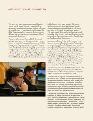 The archway investment fund was established in
2005 to provide Bryant University students with the
opportunity to manage an investment portfolio following
the principles used by financial professionals around the
globe. The program allows students to develop necessary
skills and investment protocols to manage a portfolio of
approximately $1,200,000.
The Archway Investment Fund, led by Professor Asli
Ascioglu, is a series of two classes, consisting of a semester
focused on Securities Analysis, and a semester of Portfolio
Management. The students begin as Securities Analysts,
where they gain a foundational knowledge for investment
management and financial analysis. This includes practical
workshops to learn to navigate financial software such
as Factset Research Systems, S&P Capital IQ, and other
resources available in the C.V. Starr Financial Markets
Center (FMC) in the George E. Bello Center for Information
ARCHWAY INVESTMENT FUND OVERVIEW
and Technology. Later in the semester, the Security
Analysts present their sector learnings and provide
recommendations on current holdings as well as new
ones based on their work throughout the semester.
This requires an in-depth analysis and a strong overall
knowledge of the economy and financial markets, and also
gives students the opportunity to employ the skills they
developed throughout the semester.
After successfully completing the first semester of the
Archway Investment Fund, the Securities Analysts then
move on to become Portfolio Managers in the second
course, Portfolio Management. At that point, the students
take full control of the portfolio while complying with
an approved Investment Policy. The Portfolio Managers
make decisions on sector balancing while presenting
buy and sell stock pitches in order to improve the future
growth of the Fund. The Portfolio Managers also take
on the responsibility in mentoring the Securities Analysts
and improve their development. At the semester’s end
the Portfolio Managers present their work to a panel of
professionals from the investment industry.
The application process for the Archway Investment Fund
includes submitting a professional resume and a cover
letter. Students are then vetted in professional interviews
and the select few are inducted into the Fund.
Through hands-on exposure to investment practices in
the financial world, students have the opportunity to gain
an important competitive advantage in the market place
and establish the foundation for leadership throughout
their careers. The program gives students opportunities
to develop an in depth analysis of companies, establish an
investment thesis, gain comprehensive knowledge of the
target, and expand their presentation skills.
The Fund also participates in and helps organize an annual
conference on campus, the Financial Services Forum, in
which regionally and nationally respected financial experts
share their view on investing in different asset classes and
macro-economic developments. The Fund hosts a variety
of guest speakers thought the year. This provides students
to improve their knowledge and allow them to hear
firsthand from successful individuals in the finance world.
 