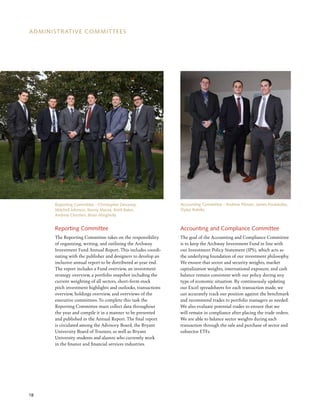 18
ADMINISTRATIVE COMMITTEES
Reporting Committee
The Reporting Committee takes on the responsibility
of organizing, writing, and outlining the Archway
Investment Fund Annual Report. This includes coordi-
nating with the publisher and designers to develop an
inclusive annual report to be distributed at year end.
The report includes a Fund overview, an investment
strategy overview, a portfolio snapshot including the
current weighting of all sectors, short-form stock
pitch investment highlights and outlooks, transactions
overview, holdings overview, and overviews of the
executive committees. To complete this task the
Reporting Committee must collect data throughout
the year and compile it in a manner to be presented
and published in the Annual Report. The final report
is circulated among the Advisory Board, the Bryant
University Board of Trustees, as well as Bryant
University students and alumni who currently work
in the finance and financial services industries.
Accounting and Compliance Committee
The goal of the Accounting and Compliance Committee
is to keep the Archway Investment Fund in line with
our Investment Policy Statement (IPS), which acts as
the underlying foundation of our investment philosophy.
We ensure that sector and security weights, market
capitalization weights, international exposure, and cash
balance remain consistent with our policy during any
type of economic situation. By continuously updating
our Excel spreadsheets for each transaction made, we
can accurately track our position against the benchmark
and recommend trades to portfolio managers as needed.
We also evaluate potential trades to ensure that we
will remain in compliance after placing the trade orders.
We are able to balance sector weights during each
transaction through the sale and purchase of sector and
subsector ETFs.
Reporting Committee - Christopher Devaney,
Mitchell Johnson, Kenny Massa, Brett Baker,
Andrew Chertien​, Brian Minghella
Accounting Committee - Andrew Pitman, James Poulakidas,
Dylan Rotella
 