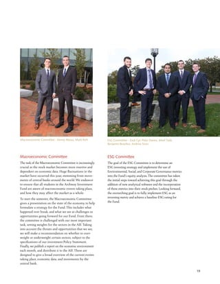 19
Macroeconomic Committee
The task of the Macroeconomic Committee is increasingly
crucial as the stock market becomes more reactive and
dependent on economic data. Huge fluctuations in the
market have occurred this year, stemming from move-
ments of central banks around the world. We endeavor
to ensure that all students in the Archway Investment
Fund are aware of macroeconomic events taking place,
and how they may affect the market as a whole.
To start the semester, the Macroeconomic Committee
gives a presentation on the state of the economy to help
formulate a strategy for the Fund. This includes what
happened over break, and what we see as challenges or
opportunities going forward for our Fund. From there,
the committee is challenged with our most important
task, setting weights for the sectors in the AIF. Taking
into account the threats and opportunities that we see,
we will make a recommendation on whether to over-
weight or underweight certain sectors, subject to the
specifications of our investment Policy Statement.
Finally, we publish a report on the economic environment
each month, and distribute it to the AIF. These are
designed to give a broad overview of the current events
taking place, economic data, and movements by the
central bank.
Macroeconomic Committee - Kenny Massa, Mark Rich
ESG Committee
The goal of the ESG Committee is to determine an
ESG investing strategy and implement the use of
Environmental, Social, and Corporate Governance metrics
into the Fund’s equity analysis. The committee has taken
the initial steps toward achieving this goal through the
addition of new analytical software and the incorporation
of these metrics into their stock pitches. Looking forward,
the overarching goal is to fully implement ESG as an
investing metric and achieve a baseline ESG rating for
the Fund.
ESG Committee - Zack Cyr, Peter Davies, Afeef Talib,
Benjamin Beaulieu, Andrew Sears
 