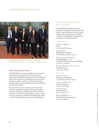 20
We would like to thank all of our guest
speakers for sharing their wisdom. It has been
great to network and learn from all our guest
speakers, whose insights have been highly
valuable as they help shape our learning and
career goals in the finance industry.
SPRING 2016
Jonathan Burke ’03
Amica
Senior Portfolio Manager
John Barnett
Rhode Island Foundation
Vice President of Finance and cfo
Joy Pettirossi-Poland, ms
Building Bridges 2012 llc
Sustainable Business  Investment Models 
Founder  Consultant
Roger S. Williams ’78, cfa, caia
Segal Rogerscasey
Senior Vice President
FALL 2016
Hillary D. Flynn
Wellington Management
Vice President and ESG Analyst
J. Steven Cowen ’69
Cowen  Associates
Owner and Principal
Peter Phillips
Washington Trust
Director of Research
Megan McKenzie ’11
John Hancock Financial Services
Investment Analyst
ARCHWAY INVESTMENT FUND
GUEST SPEAKERS
Public Relations Committee
The Public Relations Committee helps promote awareness
of the Archway Investment Fund by acting as liaison
between the fund and the Bryant Community. The committee
achieves that objective by visiting finance classes to educate
prospective students on the facts and benefits of joining
the AIF program, as well as planning and executing interviews
for prospective students.
The committee also invites students to have dinner and
network in small group settings with our guest speakers,
as well as preparing an introduction for them, and writing
Thank You cards to all the guest speakers. In terms of social
media, the committee is working on developing the website
for the AIF and becoming more active on the LinkedIn site.
Public Relations Committee - Tyler Goddu, Ryan Drohan,
Kaylan Conrad, Kyle Callahan, Mariana Contreras, Philippe Caron
ADMINISTRATIVE COMMITTEES
design:GilbertDesignAssociatesphotography:DavidSilvermanandProvidenceBusinessNews
 