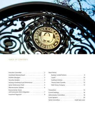 TABLE OF CONTENTS
Executive Committee .  .  .  .  .  .  .  .  .  .  .  .  .  .  .  .  .  .  .  .  .  .  .  .  .  .  .  .  . 2
Investment Advisory Board .  .  .  .  .  .  .  .  .  .  .  .  .  .  .  .  .  .  .  .  .  .  .  .  . 2
Portfolio Managers .  .  .  .  .  .  .  .  .  .  .  .  .  .  .  .  .  .  .  .  .  .  .  .  .  .  .  .  .  .  . 3
Securities Analysts  .  .  .  .  .  .  .  .  .  .  .  .  .  .  .  .  .  .  .  .  .  .  .  .  .  .  .  .  .  .  . 3
Archway Investment Fund Performance .  .  .  .  .  .  .  .  .  .  .  .  .  .  . 4
Sector Performance Chart .  .  .  .  .  .  .  .  .  .  .  .  .  .  .  .  .  .  .  .  .  .  .  .  .  . 5
Macroeconomic Outlook .  .  .  .  .  .  .  .  .  .  .  .  .  .  .  .  .  .  .  .  .  .  .  .  .  . 6
Environmental, Social,
and Governance (ESG) Integration .  .  .  .  .  .  .  .  .  .  .  .  .  .  .  .  .  .  . 7
Investment Approach .  .  .  .  .  .  .  .  .  .  .  .  .  .  .  .  .  .  .  .  .  .  .  .  .  .  .  .  . 8
Stock Pitches
	 Buckeye Limited Partners .  .  .  .  .  .  .  .  .  .  .  .  .  .  .  .  .  .  .  .  .  .  . 9
	Lazard .  .  .  .  .  .  .  .  .  .  .  .  .  .  .  .  .  .  .  .  .  .  .  .  .  .  .  .  .  .  .  .  .  .  .  . 10
	 Southwest Airlines .  .  .  .  .  .  .  .  .  .  .  .  .  .  .  .  .  .  .  .  .  .  .  .  .  .  . 11
	 Thermo Fisher Scientific .  .  .  .  .  .  .  .  .  .  .  .  .  .  .  .  .  .  .  .  .  .  . 12
	 Walt Disney Company .  .  .  .  .  .  .  .  .  .  .  .  .  .  .  .  .  .  .  .  .  .  .  . 13
	
Transactions .  .  .  .  .  .  .  .  .  .  .  .  .  .  .  .  .  .  .  .  .  .  .  .  .  .  .  .  .  .  .  .  .  .  . 14
Current Holdings  .  .  .  .  .  .  .  .  .  .  .  .  .  .  .  .  .  .  .  .  .  .  .  .  .  .  .  .  .  .  . 16
Administrative Committees .  .  .  .  .  .  .  .  .  .  .  .  .  .  .  .  .  .  .  .  .  .  .  . 18
Guest Speakers .  .  .  .  .  .  .  .  .  .  .  .  .  .  .  .  .  .  .  .  .  .  .  .  .  .  .  .  .  .  .  .  . 20
Sector Committees .  .  .  .  .  .  .  .  .  .  .  .  .  .  .  .  .  .  . inside back cover
 