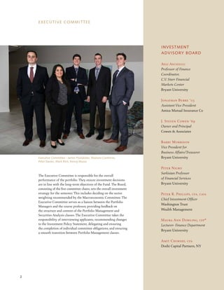 EXECUTIVE COMMITTEE
The Executive Committee is responsible for the overall
performance of the portfolio. They ensure investment decisions
are in line with the long-term objectives of the Fund. The Board,
consisting of the five committee chairs, sets the overall investment
strategy for the semester. This includes deciding on the sector
weighting recommended by the Macroeconomic Committee. The
Executive Committee serves as a liaison between the Portfolio
Managers and the course professor, providing feedback on
the structure and content of the Portfolio Management and
Securities Analysis classes. The Executive Committee takes the
responsibility of interviewing applicants, recommending changes
to the Investment Policy Statement, delegating and ensuring
the completion of individual committee obligations, and ensuring
a smooth transition between Portfolio Management classes.
2
Asli Ascioglu
Professor of Finance
Coordinator,
C.V. Starr Financial
Markets Center
Bryant University
Jonathan Burke ’03
Assistant Vice President
Amica Mutual Insurance Co
J. Steven Cowen ‘69
Owner and Principal
Cowen & Associates
Barry Morrison
Vice President for
Business Affairs/Treasurer
Bryant University
Peter Nigro
Sarkisian Professor
of Financial Services
Bryant University
Peter R. Phillips, cfa, caia
Chief Investment Officer
Washington Trust
Wealth Management
Maura Ann Dowling, cfp®
Lecturer- Finance Department
Bryant University
Amit Chokshi, cfa
Doshi Capital Partners, NY
INVESTMENT
ADVISORY BOARD
Executive Committee - James Poulakidas, Mariana Contreras,
Peter Davies, Mark Rich, Kenny Massa
 