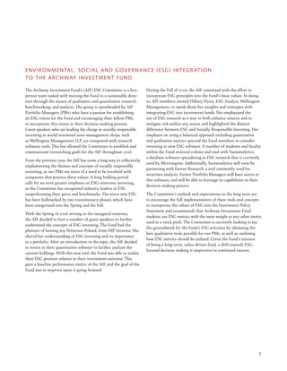 7
ENVIRONMENTAL, SOCIAL AND GOVERNANCE (ESG) INTEGRATION
TO THE ARCHWAY INVESTMENT FUND
The Archway Investment Fund’s (AIF) ESG Committee is a five-
person team tasked with moving the Fund in a sustainable direc-
tion through the means of qualitative and quantitative research,
benchmarking, and analysis. The group is spearheaded by AIF
Portfolio Managers (PMs) who have a passion for establishing
an ESG vision for the Fund and encouraging their fellow PMs
to incorporate this vision in their decision-making process.
Guest speakers who are leading the charge in socially responsible
investing in world renowned asset management shops, such
as Wellington Management LLP, are integrated with research
software tools. This has allowed the Committee to establish and
communicate overarching goals for the AIF throughout 2016
From the previous year, the AIF has come a long way in collectively
implementing the themes and concepts of socially responsible
investing, as our PMs see more of a need to be involved with
companies that practice these values. A long holding period
calls for an even greater emphasis on ESG-intensive investing,
as the Committee has recognized industry leaders in ESG
outperforming their peers and benchmarks. The move into ESG
has been hallmarked by two transitionary phases, which have
been categorized into the Spring and the Fall.
With the Spring of 2016 serving as the inaugural semester,
the AIF decided to host a number of guest speakers to further
understand the concepts of ESG investing. The Fund had the
pleasure of hosting Joy Pettirossi-Poland, from HIP Investor. She
shared her understanding of ESG investing and its importance
in a portfolio. After an introduction to the topic, the AIF decided
to invest in their quantitative software to further analyze the
current holdings. With this new tool, the Fund was able to realize
their ESG position relative to their investment universe. This
gave a baseline performance metric of the AIF, and the goal of the
Fund was to improve upon it going forward.
During the Fall of 2016, the AIF continued with the effort to
incorporate ESG principles into the Fund’s basic values. In doing
so, AIF members invited Hillary Flynn, ESG Analyst, Wellington
Management, to speak about her insights and strategies with
integrating ESG into investment funds. She emphasized the
use of ESG research as a way to both enhance returns and to
mitigate risk within any sector, and highlighted the distinct
difference between ESG and Socially Responsible Investing. Her
emphasis on using a balanced approach including quantitative
and qualitative metrics spurred the Fund members to consider
investing in new ESG software. A number of students and faculty
within the Fund received a demo and trial with Sustainalytics,
a database software specializing in ESG research that is currently
used by Morningstar. Additionally, Sustainalytics will soon be
partnering with Factset Research, a tool commonly used for
securities analysis. Future Portfolio Managers will have access to
this software, and will be able to leverage its capabilities in their
decision-making process.
The Committee’s outlook and expectations in the long term are
to encourage the full implementation of these tools and concepts
to incorporate the values of ESG into the Investment Policy
Statement and recommends that Archway Investment Fund
students use ESG metrics with the same weight as any other metric
used in a stock pitch. The Committee is currently looking to lay
the groundwork for the Fund’s ESG activities by obtaining the
best qualitative tools possible for our PMs, as well as outlining
how ESG metrics should be utilized. Given the Fund’s mission
of being a long-term, value-driven fund, a shift towards ESG-
focused decision making is imperative to continued success.
 
