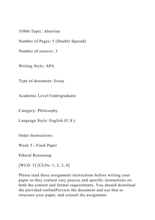 35806 Topic: Abortion
Number of Pages: 5 (Double Spaced)
Number of sources: 3
Writing Style: APA
Type of document: Essay
Academic Level:Undergraduate
Category: Philosophy
Language Style: English (U.S.)
Order Instructions:
Week 5 - Final Paper
Ethical Reasoning
[WLO: 3] [CLOs: 1, 2, 3, 4]
Please read these assignment instructions before writing your
paper as they contain very precise and specific instructions on
both the content and format requirements. You should download
the provided outlinePreview the document and use that to
structure your paper, and consult the assignment
 