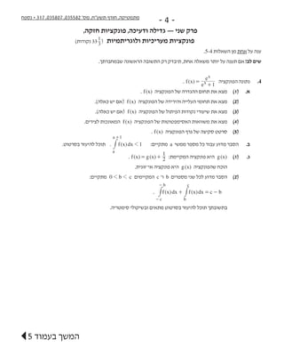 ‫נספח‬ + 317 ,035807 ,035582 '‫מס‬ ,‫תשע"ח‬ ‫חורף‬ ,‫מתמטיקה‬
- 4 -
,‫חזקה‬ ‫פונקציות‬ ,‫ודעיכה‬ ‫גדילה‬ — ‫שני‬ ‫פרק‬
)‫נקודות‬ 333
1
( ‫ולוגריתמיות‬ ‫מעריכיות‬ ‫פונקציות‬
.5-4 ‫השאלות‬ ‫מן‬ ‫אחת‬ ‫על‬ ‫ענה‬
.‫שבמחברתך‬ ‫הראשונה‬ ‫התשובה‬ ‫רק‬ ‫תיבדק‬ ,‫אחת‬ ‫משאלה‬ ‫יותר‬ ‫על‬ ‫תענה‬ ‫אם‬ !‫לב‬ ‫שים‬
. ( )f x
e
e 1x
x
=
+
   ‫הפונקציה‬ ‫נתונה‬ 	.4
. ( )f x   ‫הפונקציה‬ ‫של‬ ‫ההגדרה‬ ‫תחום‬ ‫את‬ ‫מצא‬ 	)1( 	.‫א‬
.)‫כאלה‬ ‫יש‬ ‫  (אם‬ ( )f x   ‫הפונקציה‬ ‫של‬ ‫והירידה‬ ‫העלייה‬ ‫תחומי‬ ‫את‬ ‫מצא‬ 	)2(
.)‫כאלה‬ ‫יש‬ ‫  (אם‬ ( )f x   ‫הפונקציה‬ ‫של‬ ‫הפיתול‬ ‫נקודות‬ ‫שיעורי‬ ‫את‬ ‫מצא‬ 	)3(
.‫לצירים‬ ‫  המאונכות‬ ( )f x   ‫הפונקציה‬ ‫של‬ ‫האסימפטוטות‬ ‫משוואות‬ ‫את‬ ‫מצא‬ 	)4(
. ( )f x   ‫הפונקציה‬ ‫גרף‬ ‫של‬ ‫סקיצה‬ ‫סרטט‬ 	)5(
.‫בסרטוט‬ ‫להיעזר‬ ‫.    תוכל‬ ( )f x dx 11
a
a 1+
#     :‫  מתקיים‬a  ‫ממשי‬ ‫מספר‬ ‫כל‬ ‫עבור‬ ‫מדוע‬ ‫הסבר‬ 	.‫ב‬
. ( ) ( )x xf g 2
1
= +   :‫המקיימת‬ ‫פונקציה‬ ‫  היא‬ ( )g x 	)1( 	.‫ג‬
.‫אי־זוגית‬ ‫פונקציה‬ ‫  היא‬ ( )xg   ‫שהפונקציה‬ ‫הוכח‬ 	
		 	 	 	 :‫  מתקיים‬ b c01 1   ‫  המקיימים‬c ‫  ו־‬b  ‫מספרים‬ ‫שני‬ ‫לכל‬ ‫מדוע‬ ‫הסבר‬ 	)2( 	
  . ( )f x dx + ( )f x dx c b= -
c
b
b
c
-
-
# # 		
.‫סימטריה‬ ‫ובשיקולי‬ ‫מתאים‬ ‫בסרטוט‬ ‫להיעזר‬ ‫תוכל‬ ‫בתשובתך‬ 	
5 ‫בעמוד‬ ‫המשך‬
 