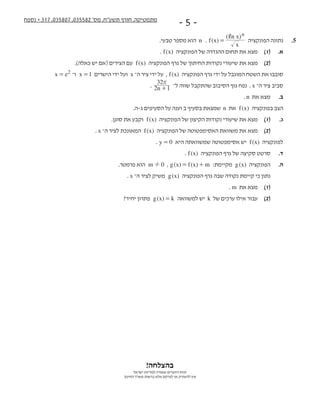 ‫נספח‬ + 317 ,035807 ,035582 '‫מס‬ ,‫תשע"ח‬ ‫חורף‬ ,‫מתמטיקה‬
- 5 -
!‫בהצלחה‬
‫ישראל‬ ‫למדינת‬ ‫שמורה‬ ‫היוצרים‬ ‫זכות‬
‫החינוך‬ ‫משרד‬ ‫ברשות‬ ‫אלא‬ ‫לפרסם‬ ‫או‬ ‫להעתיק‬ ‫אין‬
.‫טבעי‬ ‫מספר‬ ‫  הוא‬n   . ( )
( )
f x
x
n x n,
=   ‫הפונקציה‬ ‫נתונה‬ 	.5
. ( )f x   ‫הפונקציה‬ ‫של‬ ‫ההגדרה‬ ‫תחום‬ ‫את‬ ‫מצא‬ 	)1( 	.‫א‬
.)‫כאלה‬ ‫יש‬ ‫(אם‬ ‫הצירים‬ ‫  עם‬ ( )f x   ‫הפונקציה‬ ‫גרף‬ ‫של‬ ‫החיתוך‬ ‫נקודות‬ ‫שיעורי‬ ‫את‬ ‫מצא‬ 	)2(
x e2= ‫  ו־‬x 1=   ‫הישרים‬ ‫ידי‬ ‫  ועל‬x ‫ה־‬ ‫ציר‬ ‫ידי‬ ‫,  על‬ ( )f x   ‫הפונקציה‬ ‫גרף‬ ‫ידי‬ ‫על‬ ‫המוגבל‬ ‫השטח‬ ‫את‬ ‫סובבו‬ 		
. n2 1
32r
+   ‫ל־‬ ‫שווה‬ ‫שהתקבל‬ ‫הסיבוב‬ ‫גוף‬ ‫.  נפח‬ x ‫ה־‬ ‫	ציר‬‫סביב‬
. n  ‫את‬ ‫מצא‬ 	.‫ב‬
.‫ג-ה‬ ‫הסעיפים‬ ‫על‬ ‫וענה‬ ‫ב‬ ‫בסעיף‬ ‫  שמצאת‬n  ‫  את‬ ( )f x   ‫בפונקציה‬ ‫הצב‬
.‫סוגן‬ ‫את‬ ‫  וקבע‬ ( )f x   ‫הפונקציה‬ ‫של‬ ‫הקיצון‬ ‫נקודות‬ ‫שיעורי‬ ‫את‬ ‫מצא‬ 	)1( 	.‫ג‬
. x ‫ה־‬ ‫לציר‬ ‫  המאונכת‬ ( )f x   ‫הפונקציה‬ ‫של‬ ‫האסימפטוטה‬ ‫משוואת‬ ‫את‬ ‫מצא‬ 	)2(
. y 0=   ‫היא‬ ‫שמשוואתה‬ ‫אסימפטוטה‬ ‫  יש‬ ( )f x   ‫לפונקציה‬
. ( )f x   ‫הפונקציה‬ ‫גרף‬ ‫של‬ ‫סקיצה‬ ‫סרטט‬ 	.‫ד‬
.‫פרמטר‬ ‫  הוא‬m 0!   , ( ) ( )g x f x m= +   :‫  מקיימת‬ ( )g x   ‫הפונקציה‬ 	.‫ה‬
. x ‫ה־‬ ‫לציר‬ ‫  משיק‬ ( )g x   ‫הפונקציה‬ ‫גרף‬ ‫שבה‬ ‫נקודה‬ ‫קיימת‬ ‫כי‬ ‫נתון‬
. m  ‫את‬ ‫מצא‬ 	)1(
?‫יחיד‬ ‫  פתרון‬ ( )g x k=   ‫למשוואה‬ ‫  יש‬k  ‫של‬ ‫ערכים‬ ‫אילו‬ ‫עבור‬ 	)2(
 