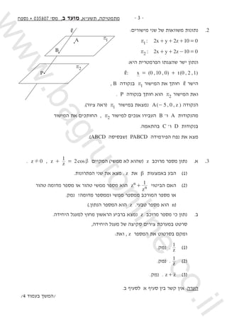 -  -‫נספח‬ + 035807 '‫מס‬ ,‫ב‬ ‫מועד‬ ,‫תשעא‬ ,‫מתמטיקה‬
:‫מישורים‬ ‫שני‬ ‫של‬ ‫משוואות‬ ‫נתונות‬ 	.2
: x y z2 2 10 01r + + + = 	
: x y z2 2 10 02r + + - =
:‫היא‬ ‫הפרמטרית‬ ‫שהצגתו‬ ‫ישר‬ ‫ונתון‬
: ( , , ) ( , , )x t0 10 0 0 2 1, = + 	
, B ‫בנקודה‬ 1r ‫המישור‬ ‫את‬ ‫חותך‬ , ‫הישר‬
. P ‫בנקודה‬ ‫חותך‬ ‫הוא‬ 2r ‫המישור‬ ‫ואת‬
.)‫ציור‬ ‫(ראה‬ 1r ‫במישור‬ ‫נמצאת‬ ( , , )A z5 0- ‫הנקודה‬
‫המישור‬ ‫את‬ ‫החותכים‬ , 2r ‫למישור‬ ‫אנכים‬ ‫העבירו‬ B –‫ו‬ A ‫מהנקודות‬
.‫בהתאמה‬ C –‫ו‬ D ‫בנקודות‬
.)ABCD ‫(שבסיסה‬ PABCD ‫הפירמידה‬ ‫נפח‬ ‫את‬ ‫מצא‬
. z 0! , cosz z
1
2 b+ = ‫המקיים‬ )‫ממשי‬ ‫לא‬ ‫(שהוא‬ z ‫מרוכב‬ ‫מספר‬ ‫נתון‬ 	.‫א‬ 	.3
.‫הפתרונות‬ ‫שני‬ ‫את‬ ‫מצא‬ . z ‫את‬ β ‫באמצעות‬ ‫הבע‬ 	)1( 	
‫טהור‬ ‫מדומה‬ ‫מספר‬ ‫או‬ ‫טהור‬ ‫ממשי‬ ‫מספר‬ ‫הוא‬ z
z
1n
n+ ‫הביטוי‬ ‫האם‬ 	)2( 	
.‫נמק‬ ?‫מדומה‬ ‫וממספר‬ ‫ממשי‬ ‫ממספר‬ ‫המורכב‬ ‫מספר‬ ‫או‬ 	
).‫הנתון‬ ‫המספר‬ ‫הוא‬ z .‫טבעי‬ ‫מספר‬ ‫הוא‬ n( 		
.‫היחידה‬ ‫למעגל‬ ‫מחוץ‬ ‫הראשון‬ ‫ברביע‬ ‫נמצא‬ z ‫מרוכב‬ ‫מספר‬ ‫כי‬ ‫נתון‬ 	.‫ב‬
,‫היחידה‬ ‫מעגל‬ ‫של‬ ‫סקיצה‬ ‫צירים‬ ‫במערכת‬ ‫סרטט‬
:‫ואת‬ , z ‫המספר‬ ‫את‬ ‫בסרטוט‬ ‫ומקם‬ 	
.‫נמק‬ . z
1
	)1(
.‫נמק‬ . z
1
	)2( 	
.‫נמק‬ . z z+ 	)3(
.‫ב‬ ‫לסעיף‬ ‫א‬ ‫סעיף‬ ‫בין‬ ‫קשר‬ ‫אין‬ :‫הערה‬
/4 ‫בעמוד‬ ‫/המשך‬
P
B
A
,
r1
r2
www.bagrutonline.co.il
 