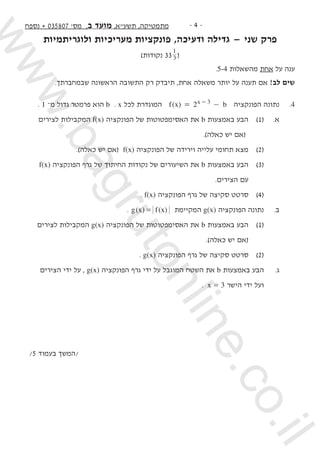 -  -‫נספח‬ + 035807 '‫מס‬ ,‫ב‬ ‫מועד‬ ,‫תשעא‬ ,‫מתמטיקה‬
‫ולוגריתמיות‬ ‫מעריכיות‬ ‫פונקציות‬ ,‫ודעיכה‬ ‫גדילה‬ — ‫שני‬ ‫פרק‬
)‫נקודות‬ 33 3
1
(
.5-4 ‫מהשאלות‬ ‫אחת‬ ‫על‬ ‫ענה‬
.‫שבמחברתך‬ ‫הראשונה‬ ‫התשובה‬ ‫רק‬ ‫תיבדק‬ ,‫אחת‬ ‫משאלה‬ ‫יותר‬ ‫על‬ ‫תענה‬ ‫אם‬ !‫לב‬ ‫שים‬
. 1 –‫מ‬ ‫גדול‬ ‫פרמטר‬ ‫הוא‬ b . x ‫לכל‬ ‫המוגדרת‬ ( )f x b2x 3= -- ‫הפונקציה‬ ‫נתונה‬ 	.4
	‫לצירים‬ ‫המקבילות‬ f(x) ‫הפונקציה‬ ‫של‬ ‫האסימפטוטות‬ ‫את‬ b ‫באמצעות‬ ‫הבע‬ 	)1( 	.‫א‬ 	
.)‫כאלה‬ ‫יש‬ ‫(אם‬ 			
.)‫כאלה‬ ‫יש‬ ‫(אם‬ f(x) ‫הפונקציה‬ ‫של‬ ‫וירידה‬ ‫עלייה‬ ‫תחומי‬ ‫מצא‬ 	)2( 	
f(x) ‫הפונקציה‬ ‫גרף‬ ‫של‬ ‫החיתוך‬ ‫נקודות‬ ‫של‬ ‫השיעורים‬ ‫את‬ b ‫באמצעות‬ ‫הבע‬ 	)3( 	
.‫הצירים‬ ‫עם‬ 		
. f(x) ‫הפונקציה‬ ‫גרף‬ ‫של‬ ‫סקיצה‬ ‫סרטט‬ 	)4( 	
. ( ) ( )g x f x= ‫המקיימת‬ g(x) ‫הפונקציה‬ ‫נתונה‬ 	.‫ב‬
‫לצירים‬ ‫המקבילות‬ g(x) ‫הפונקציה‬ ‫של‬ ‫האסימפטוטות‬ ‫את‬ b ‫באמצעות‬ ‫הבע‬ 	)1( 	
.)‫כאלה‬ ‫יש‬ ‫(אם‬ 		
. g(x) ‫הפונקציה‬ ‫גרף‬ ‫של‬ ‫סקיצה‬ ‫סרטט‬ 	)2( 	
‫הצירים‬ ‫ידי‬ ‫על‬ , g(x) ‫הפונקציה‬ ‫גרף‬ ‫ידי‬ ‫על‬ ‫המוגבל‬ ‫השטח‬ ‫את‬ b ‫באמצעות‬ ‫הבע‬ 	.‫ג‬
. x = 3 ‫הישר‬ ‫ידי‬ ‫ועל‬ 	
/5 ‫בעמוד‬ ‫/המשך‬
www.bagrutonline.co.il
 