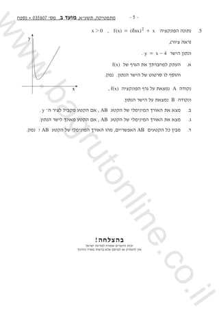 -  -‫נספח‬ + 035807 '‫מס‬ ,‫ב‬ ‫מועד‬ ,‫תשעא‬ ,‫מתמטיקה‬
x 02 , ( ) ( )f x nx x2,= + ‫הפונקציה‬ ‫נתונה‬ 	.5
,)‫ציור‬ ‫(ראה‬ 	
. y x 4= - ‫הישר‬ ‫ונתון‬ 	
f(x) ‫של‬ ‫הגרף‬ ‫את‬ ‫למחברתך‬ ‫העתק‬ 	.‫א‬ 	
.‫נמק‬ .‫הנתון‬ ‫הישר‬ ‫של‬ ‫סרטוט‬ ‫לו‬ ‫והוסף‬ 		
, f(x) ‫הפונקציה‬ ‫גרף‬ ‫על‬ ‫נמצאת‬ A ‫נקודה‬ 	
.‫הנתון‬ ‫הישר‬ ‫על‬ ‫נמצאת‬ B ‫ונקודה‬ 	
. y –‫ה‬ ‫לציר‬ ‫מקביל‬ ‫הקטע‬ ‫אם‬ , AB ‫הקטע‬ ‫של‬ ‫המינימלי‬ ‫האורך‬ ‫את‬ ‫מצא‬ 	.‫ב‬ 	
.‫הנתון‬ ‫לישר‬ ‫מאונך‬ ‫הקטע‬ ‫אם‬ , AB ‫הקטע‬ ‫של‬ ‫המינימלי‬ ‫האורך‬ ‫את‬ ‫מצא‬ 	.‫ג‬ 	
.‫נמק‬ ? AB ‫הקטע‬ ‫של‬ ‫המינימלי‬ ‫האורך‬ ‫מהו‬ ,‫האפשריים‬ AB ‫הקטעים‬ ‫כל‬ ‫מבין‬ 	.‫ד‬
			
!‫בהצלחה‬
‫ישראל‬ ‫למדינת‬ ‫שמורה‬ ‫היוצרים‬ ‫זכות‬
‫החינוך‬ ‫משרד‬ ‫ברשות‬ ‫אלא‬ ‫לפרסם‬ ‫או‬ ‫להעתיק‬ ‫אין‬
x
y
www.bagrutonline.co.il
 