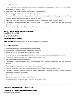 Key Responsibilities
 Piping engineering of PA, service& process water, LP steam, Nitrogen, Compressed air, Blast Furnace and Coke oven Gas, Soft
water, Oxygen and Hydraulics piping.
 Preparation of route layout of Pipelines, taking clearance from other section.
 Pipe line sizing, pipe wall thickness calculation for interplant pipelines.
 Preparation of General Arrangement Layout defining location for pipe Support (Anchor and sliding), vent, drain, U-loop,
Expansion bellow, orifice plate, U-seal, isolation valve, control valve.
 Modification in the Layout based on the result obtained after doing stress analysis to pass the system layout.
 Checking P&ID, General Arrangement Layout, Supports Details, MTO, Equipment’s location plans, Plot plans, Orientation
drawings.
 Procurement activity- Preparation of Specification, Negotiation and Order placement.
MECON LIMITED (A Govt. of India Enterprise)
June 2008 – june 2012
Designation :- Design Engineer
Project Specific Experience
NINL, DUBURI :- Complete Design and Detail Engineering for Piping Layout System
Key Responsibilities
 Isometric & GAD Checking Material as well as layout point of view
 Prepared piping material specification & valve material specification.
 Responsible for Pump House Piping, Yard Piping, In shop Piping.
 Prepared exchanger and vessel piping and set the platform elevation to access the vessel nozzle and instruments.
 Preparation of Equipment Layout of water and waste water, DMP, SWP etc.
 Pipe wall thickness calculation, pipe line sizing.
 Checking P&ID, General Arrangement Layout, Supports Details, MTO, Equipments location plans, Plot plans, Orientation
drawings.
 Review of piping material specifications, Pump and Valve data sheets.
 Review all Vendor documentations to assure the compliance with the design and technical requirements.
 Checking of Equipments orientation drawing for all types of equipments, considering equipments spacing, accessibility,
operation and maintenance requirements.
 Responsible for pipe rack study.
 Coordination with other disciplines to expedite the job.
 Continuously updated project drawings and documents to final As-built status.
EEDUCATION &DUCATION & PPROFESSIONALROFESSIONAL CCREDENTIALSREDENTIALS
PG Diploma in Project Planning and ManagementPG Diploma in Project Planning and Management
DG-tech HR, Kolkata - pursuing
 