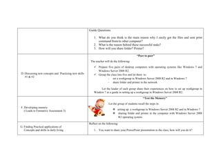 Guide Questions:
1. What do you think is the main reason why I easily got the files and sent print
command from/to other computer?
2. What is the reason behind these successful tasks?
3. How will you share folder? Printer?
D. Discussing new concepts and Practicing new skills
#1 & #2
“Peer to peer”
The teacher will do the following:
 Prepare five pairs of desktop computers with operating systems like Windows 7 and
Windows Server 2008 R2.
 Group the class into five and let them to:
- set a workgroup in Windows Server 2008 R2 and in Windows 7
- share folder and printer in the network
Let the leader of each group share their experiences on how to set up workgroup in
Window 7 as a guide in setting up a workgroup in Windows Server 2008 R2.
F. Developing mastery
( Leads to Formative Assessment 3)
“Test the Memory”
Let the group of students recall the steps in:
 setting up a workgroup in Windows Server 2008 R2 and in Windows 7
 sharing folder and printer in the computer with Windows Server 2008
R2 operating system.
G. Finding Practical applications of
Concepts and skills in daily living
Reflect on the following:
1. You want to share your PowerPoint presentation to the class, how will you do it?
 