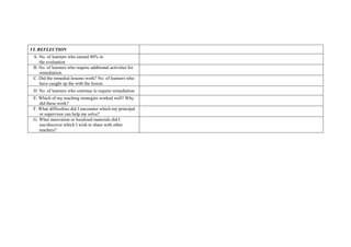 VI. REFLECTION
A. No. of learners who earned 80% in
the evaluation
B. No. of learners who require additional activities for
remediation.
C. Did the remedial lessons work? No. of learners who
have caught up the with the lesson.
D. No. of learners who continue to require remediation.
E. Which of my teaching strategies worked well? Why
did these work?
F. What difficulties did I encounter which my principal
or supervisor can help me solve?
G. What innovation or localized materials did I
use/discover which I wish to share with other
teachers?
 