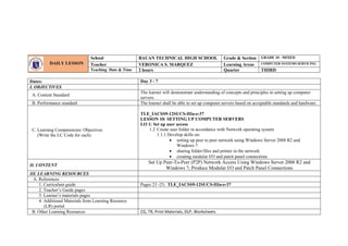 Dates: Day 3 - 7
I. OBJECTIVES
A. Content Standard
The learner will demonstrate understanding of concepts and principles in setting up computer
servers.
B. Performance standard The learner shall be able to set up computer servers based on acceptable standards and hardware.
C. Learning Competencies/ Objectives
(Write the LC Code for each)
TLE_IACSS9-12SUCS-IIIa-e-37
LESSON 10: SETTING UP COMPUTER SERVERS
LO 1: Set up user access
1.2 Create user folder in accordance with Network operating system
1.1.1 Develop skills on:
 setting up peer to peer network using Windows Server 2008 R2 and
Windows 7
 sharing folder/files and printer in the network
 creating modular I/O and patch panel connections
II. CONTENT
Set Up Peer-To-Peer (P2P) Network Access Using Windows Server 2008 R2 and
Windows 7; Produce Modular I/O and Patch Panel Connections
III. LEARNING RESOURCES
A. References
1. Curriculum guide Pages 23 -25; TLE_IACSS9-12SUCS-IIIa-e-37
2. Teacher’s Guide pages
3. Learner’s materials pages
4. Additional Materials from Learning Resource
(LR) portal
B. Other Learning Resources CG, TR, Print Materials, DLP, Worksheets
DAILY LESSON
LOG
School BAUAN TECHNICAL HIGH SCHOOL Grade & Section GRADE 10 - MIXED
Teacher VERONICA S. MARQUEZ Learning Areas COMPUTER SYSTEMS SERVICING
Teaching Date & Time 2 hours Quarter THIRD
 