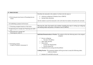 IV. PROCEDURES
A. Reviewing previous lesson or Presenting the new
lesson
Distribute the metacards to the students. Let them write the steps on:
 setting up workgroup in Windows Server 2008 R2
 sharing folder and printer
Ask the students to post the metacards on the wall where the students will perform the said tasks.
B. Establishing a purpose for the lesson
C. Presenting examples/instances of the lesson
Showing the video clip made by the students regarding the steps in setting up workgroup
and sharing folder and printer in Windows Server 2008 R2.
D. Discussing new concepts and Practicing new skills
#1
E. Discussing new concepts and
Practicing new skills #2
F. Developing mastery
( Leads to Formative Assessment 3)
Individual Demonstration or Practice. The students will do the following tasks in the assigned
computer:
 Set up a workgroup
- Set class C IP address
 Share folder and files
 Share printer
- Connect the shared printer
- Print the shared file
 Troubleshoot the existing network problems
Cabling Practice. The remaining students will be given time to create the following cables
within ten minutes:
 Modular I/O with RJ45 at the end
 