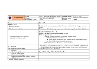 Dates: Day 8 - 12
I. OBJECTIVES
A. Content Standard
The learner will demonstrate understanding of concepts and principles in setting up computer
servers.
B. Performance standard The learner shall be able to set up computer servers based on acceptable standards and hardware.
C. Learning Competencies/ Objectives
(Write the LC Code for each)
TLE_IACSS9-12SUCS-IIIa-e-37
LESSON 10: SETTING UP COMPUTER SERVERS
LO 1: Set up user access
1.3 Create user folder in accordance with Network operating system
1.1.1 Undergo institutional assessment:
 Set up peer to peer network using Windows Server 2008 R2 and Windows 7
 Share folder/files and printer in the network
1.1.2 Create modular I/O and patch panel connections
II. CONTENT
Set Up Peer-To-Peer (P2P) Network Access Using Windows Server 2008 R2 and Windows 7
(INSTITUTIONAL ASSESSMENT); Produce Modular I/O and Patch Panel Connections
III. LEARNING RESOURCES CG, TR, Print Materials, DLP, Worksheets
A. References
1. Curriculum guide Pages 23 -25; TLE_IACSS9-12SUCS-IIIa-e-37
2. Teacher’s Guide pages
3. Learner’s materials pages
4. Additional Materials from Learning Resource
(LR) portal
B. Other Learning Resources
DAILY LESSON
LOG
School BAUAN TECHNICAL HIGH SCHOOL Grade & Section GRADE 10 - MIXED
Teacher VERONICA S. MARQUEZ Learning Areas COMPUTER SYSTEMS SERVICING
Teaching Date & Time 2 hours Quarter THIRD
 