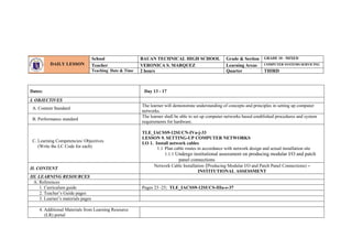 Dates: Day 13 - 17
I. OBJECTIVES
A. Content Standard
The learner will demonstrate understanding of concepts and principles in setting up computer
networks.
B. Performance standard
The learner shall be able to set up computer networks based established procedures and system
requirements for hardware.
C. Learning Competencies/ Objectives
(Write the LC Code for each)
TLE_IACSS9-12SUCN-IVa-j-33
LESSON 9. SETTING-UP COMPUTER NETWORKS
LO 1. Install network cables
1.1 Plan cable routes in accordance with network design and actual installation site
1.1.1 Undergo institutional assessment on producing modular I/O and patch
panel connections
II. CONTENT
Network Cable Installation (Producing Modular I/O and Patch Panel Connections) –
INSTITUTIONAL ASSESSMENT
III. LEARNING RESOURCES
A. References
1. Curriculum guide Pages 23 -25; TLE_IACSS9-12SUCS-IIIa-e-37
2. Teacher’s Guide pages
3. Learner’s materials pages
4. Additional Materials from Learning Resource
(LR) portal
DAILY LESSON
LOG
School BAUAN TECHNICAL HIGH SCHOOL Grade & Section GRADE 10 - MIXED
Teacher VERONICA S. MARQUEZ Learning Areas COMPUTER SYSTEMS SERVICING
Teaching Date & Time 2 hours Quarter THIRD
 
