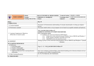 Dates: Day 18
I. OBJECTIVES
A. Content Standard
The learner will demonstrate understanding of concepts and principles in setting up computer
servers.
B. Performance standard The learner shall be able to set up computer servers based on acceptable standards and hardware.
C. Learning Competencies/ Objectives
(Write the LC Code for each)
TLE_IACSS9-12SUCS-IIIa-e-37
LESSON 10: SETTING UP COMPUTER SERVERS
LO 1: Set up user access
1.2 Configure user access level based on NOS features
1.2.1 Setup server-client network between Windows Server 2008 R2 and Windows 7
1.2.2 Install domain controllers with DNS server role
1.2.3 Add DHCP server role and file services
II. CONTENT
Setting Up Peer to Peer Network using Windows Server 2008 R2 and Windows 7 (Install
Domain)
III. LEARNING RESOURCES
A. References
1. Curriculum guide Pages 23 -25; TLE_IACSS9-12SUCS-IIIa-e-37
2. Teacher’s Guide pages
3. Learner’s materials pages
4. Additional Materials from Learning Resource
(LR) portal
http://www.rackspace.com/knowledge_center/article/installing-active-directory-domain-services-
on-windows-server-2008-r2-enterprise-64-bit
B. Other Learning Resources CG, TR, Print Materials, DLP, Worksheets
IV. PROCEDURES
DAILY LESSON
LOG
School BAUAN TECHNICAL HIGH SCHOOL Grade & Section GRADE 10 - MIXED
Teacher VERONICA S. MARQUEZ Learning Areas COMPUTER SYSTEMS SERVICING
Teaching Date & Time 2 hours Quarter THIRD
 