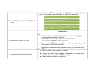 A. Reviewing previous lesson or Presenting the new
lesson
The teacher will distribute strips of paper having the steps in setting up workgroup in
Windows Server 2008 R2. Let the students post and arrange these on the board.
B. Establishing a purpose for the lesson
“Brainstorming”
Do:
 Group the class into five. Let the group discuss their expectations regarding file
management and maintenance in a company.
 Cite also the procedures on how to do achieve their expectations.
 Ask a member of the group to present their output.
Ask: If you want to have a full access from the different computers connected to the network,
what Operating System shall you use? Why?
The teacher will present a PowerPoint presentation regarding the features of Windows
Server 2008 R2.
C. Presenting examples/instances of the lesson
The teacher will present a video regarding the following:
 setting up server -client network between Windows Server 2008 and Windows 7
 installing domain controllers with DNS server role
 adding DHCP server role and file services
Right-click on Computer, choose Properties
Enter the computer name and description.
Click on the Change button.
Select the Domain Name option button, type the domain name.
Click Apply, OK and Close buttons.
 