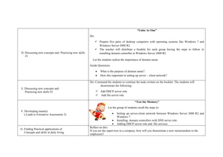 D. Discussing new concepts and Practicing new skills
#1
“Unite As One”
Do:
 Prepare five pairs of desktop computers with operating systems like Windows 7 and
Windows Server 2008 R2.
 The teacher will distribute a booklet for each group having the steps to follow in
installing domain controller in Windows Server 2008 R2
Let the students realize the importance of domain name.
Guide Questions:
 What is the purpose of domain name?
 How this important in setting up server – client network?
E. Discussing new concepts and
Practicing new skills #2
Do: Command the students to continue the tasks written on the booklet. The students will
demonstrate the following:
 Add DHCP server role
 Add file server role
F. Developing mastery
( Leads to Formative Assessment 3)
“Test the Memory”
Let the group of students recall the steps in:
 Setting up server-client network between Windows Server 2008 R2 and
Windows 7
 Installing domain controllers with DNS server role
 Adding DHCP server role and file services
G. Finding Practical applications of
Concepts and skills in daily living
Reflect on this:
If you are the supervisor in a company, how will you disseminate a new memorandum to the
employees?
 