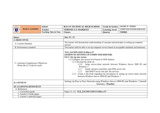 Dates: Day 19 - 23
I. OBJECTIVES
A. Content Standard
The learner will demonstrate understanding of concepts and principles in setting up computer
servers.
B. Performance standard The learner shall be able to set up computer servers based on acceptable standards and hardware.
C. Learning Competencies/ Objectives
(Write the LC Code for each)
TLE_IACSS9-12SUCS-IIIa-e-37
LESSON 10: SETTING UP COMPUTER SERVERS
LO 1: Set up user access
1.2 Configure user access level based on NOS features
1.2.1 Develop the skills on:
1.2.0 Setup server-client network between Windows Server 2008 R2 and
Windows 7
1.2.1 Install domain controllers with DNS server role
1.2.2 Add DHCP server role and file services
1.2.2 Create a big book regarding the procedures in setting up server-client network
between Windows Server 2008 R2 and Windows 7
II. CONTENT
Setting Up Peer to Peer Network using Windows Server 2008 R2 and Windows 7 (Install
Domain) - Practice
III. LEARNING RESOURCES
A. References
1. Curriculum guide Pages 23 -25; TLE_IACSS9-12SUCS-IIIa-e-37
2. Teacher’s Guide pages
3. Learner’s materials pages
DAILY LESSON
LOG
School BAUAN TECHNICAL HIGH SCHOOL Grade & Section GRADE 10 - MIXED
Teacher VERONICA S. MARQUEZ Learning Areas COMPUTER SYSTEMS SERVICING
Teaching Date & Time 2 hours Quarter THIRD
 
