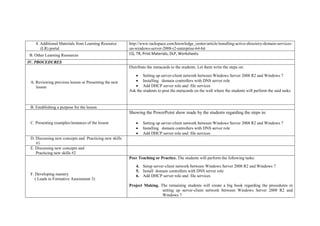 4. Additional Materials from Learning Resource
(LR) portal
http://www.rackspace.com/knowledge_center/article/installing-active-directory-domain-services-
on-windows-server-2008-r2-enterprise-64-bit
B. Other Learning Resources CG, TR, Print Materials, DLP, Worksheets
IV. PROCEDURES
A. Reviewing previous lesson or Presenting the new
lesson
Distribute the metacards to the students. Let them write the steps on:
 Setting up server-client network between Windows Server 2008 R2 and Windows 7
 Installing domain controllers with DNS server role
 Add DHCP server role and file services
Ask the students to post the metacards on the wall where the students will perform the said tasks.
B. Establishing a purpose for the lesson
C. Presenting examples/instances of the lesson
Showing the PowerPoint show made by the students regarding the steps in:
 Setting up server-client network between Windows Server 2008 R2 and Windows 7
 Installing domain controllers with DNS server role
 Add DHCP server role and file services
D. Discussing new concepts and Practicing new skills
#1
E. Discussing new concepts and
Practicing new skills #2
F. Developing mastery
( Leads to Formative Assessment 3)
Peer Teaching or Practice. The students will perform the following tasks:
4. Setup server-client network between Windows Server 2008 R2 and Windows 7
5. Install domain controllers with DNS server role
6. Add DHCP server role and file services
Project Making. The remaining students will create a big book regarding the procedures in
setting up server-client network between Windows Server 2008 R2 and
Windows 7
 