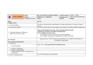 Dates: Day 24
I. OBJECTIVES
A. Content Standard
The learner will demonstrate understanding of concepts and principles in setting up computer
servers.
B. Performance standard The learner shall be able to set up computer servers based on acceptable standards and hardware.
C. Learning Competencies/ Objectives
(Write the LC Code for each)
TLE_IACSS9-12SUCS-Ia-j-38; TLE_IACSS9-12SUCS-Ia-j-39
LESSON 10: SETTING UP COMPUTER SERVERS
LO 2: Configure network services
2.1 Add user in the active directory users and computers
2.2 Configure group policy management for folder redirection
II. CONTENT
Setting Up Peer to Peer Network using Windows Server 2008 R2 and Windows 7
(Configure Group Policy)
III. LEARNING RESOURCES
A. References
1. Curriculum guide
Pages 23 -25; TLE_IACSS9-12SUCS-IIIf-j-IVa-j-38;
2. Teacher’s Guide pages
3. Learner’s materials pages
4. Additional Materials from Learning Resource
(LR) portal
B. Other Learning Resources CG, TR, Print Materials, DLP, Worksheets
DAILY LESSON
LOG
School BAUAN TECHNICAL HIGH SCHOOL Grade & Section GRADE 10 - MIXED
Teacher VERONICA S. MARQUEZ Learning Areas COMPUTER SYSTEMS SERVICING
Teaching Date & Time 2 hours Quarter THIRD
 