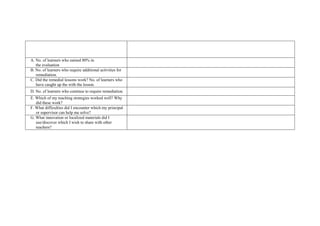 A. No. of learners who earned 80% in
the evaluation
B. No. of learners who require additional activities for
remediation.
C. Did the remedial lessons work? No. of learners who
have caught up the with the lesson.
D. No. of learners who continue to require remediation.
E. Which of my teaching strategies worked well? Why
did these work?
F. What difficulties did I encounter which my principal
or supervisor can help me solve?
G. What innovation or localized materials did I
use/discover which I wish to share with other
teachers?
 