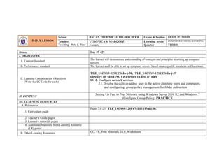 Dates: Day 25 - 29
I. OBJECTIVES
A. Content Standard
The learner will demonstrate understanding of concepts and principles in setting up computer
servers.
B. Performance standard The learner shall be able to set up computer servers based on acceptable standards and hardware.
C. Learning Competencies/ Objectives
(Write the LC Code for each)
TLE_IACSS9-12SUCS-Ia-j-38; TLE_IACSS9-12SUCS-Ia-j-39
LESSON 10: SETTING UP COMPUTER SERVERS
LO 2: Configure network services
2.1. Develop the skills on adding user in the active directory users and computers;
and configuring group policy management for folder redirection
II. CONTENT
Setting Up Peer to Peer Network using Windows Server 2008 R2 and Windows 7
(Configure Group Policy) PRACTICE
III. LEARNING RESOURCES
A. References
1. Curriculum guide
Pages 23 -25; TLE_IACSS9-12SUCS-IIIf-j-IVa-j-38;
2. Teacher’s Guide pages
3. Learner’s materials pages
4. Additional Materials from Learning Resource
(LR) portal
B. Other Learning Resources CG, TR, Print Materials, DLP, Worksheets
DAILY LESSON
LOG
School BAUAN TECHNICAL HIGH SCHOOL Grade & Section GRADE 10 - MIXED
Teacher VERONICA S. MARQUEZ Learning Areas COMPUTER SYSTEMS SERVICING
Teaching Date & Time 2 hours Quarter THIRD
 