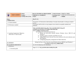 Dates: Day 30 - 36
I. OBJECTIVES
A. Content Standard
The learners will demonstrate understanding of concepts and principles in setting up computer
servers.
B. Performance standard
The learners shall be able to set up computer servers based on acceptable standards and
hardware.
C. Learning Competencies/ Objectives
(Write the LC Code for each)
TLE_IACSS9-12SUCS-Ia-j-38; TLE_IACSS9-12SUCS-Ia-j-39
LESSON 10: SETTING UP COMPUTER SERVERS
LO 2: Configure network services
2.1 Undergo the institutional assessment on:
 Setting up server-client network between Windows Server 2008 R2 and
Windows 7
 Installing domain controllers with DNS server role
 Adding DHCP server role and file services Add user in the active directory users
and computers
 Configuring group policy management for folder redirection
II. CONTENT
Setting Up Peer to Peer Network using Windows Server 2008 R2 and Windows 7
(Configure Group Policy) PRACTICE
III. LEARNING RESOURCES CG, TR, Print Materials, DLP, Worksheets
A. References
1. Curriculum guide
Pages 23 -25; TLE_IACSS9-12SUCS-IIIf-j-IVa-j-38;
DAILY LESSON
LOG
School BAUAN TECHNICAL HIGH SCHOOL Grade & Section GRADE 10 - MIXED
Teacher VERONICA S. MARQUEZ Learning Areas COMPUTER SYSTEMS SERVICING
Teaching Date & Time 2 hours Quarter THIRD
 