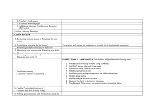 2. Teacher’s Guide pages
3. Learner’s materials pages
4. Additional Materials from Learning Resource
(LR) portal
B. Other Learning Resources
IV. PROCEDURES
A. Reviewing previous lesson or Presenting the new
lesson
B. Establishing a purpose for the lesson The teacher will prepare the computers to be used for the institutional assessment.
C. Presenting examples/instances of the lesson
D. Discussing new concepts and Practicing new skills
#1
E. Discussing new concepts and
Practicing new skills #2
F. Developing mastery
( Leads to Formative Assessment 3)
INSTITUTIONAL ASSESSMENT. The students will perform the following tasks:
1. Create active directory and DNS using DCPROMO
2. Add DHCP server role and file services
3. Create and share folder in Local disk D:
4. Create organizational unit
5. Configure group policy management for folder redirection
6. Update group policy
7. Enable network discovery in client
8. Connect the client to the server computer
9. Troubleshoot if the server has no permission to access a folder
G. Finding Practical applications of
Concepts and skills in daily living
H. Making generalizations and Abstractions about the
 