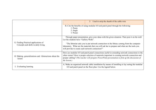 5. Used to strip the sheath of the cable wire
B. Cite the benefits of using modular I/O and patch panel through the following:
1. Poem
2. Jingle
3. Poster
G. Finding Practical applications of
Concepts and skills in daily living
Through paper presentation, give your ideas with the given situation. Then post it on the wall.
Let the students have “Gallery Walk”.
“The librarian asks you to put network connection in the library coming from the computer
laboratory. What are the materials that you will ask her to prepare and what are the tools you
will provide to create such network connection?”
H. Making generalizations and Abstractions about the
lesson
How are modular I/O and patch panel connections useful in extending network connections to the
other rooms? How is proper selection of materials important in creating network connection and
proper cabling? (The teacher will prepare PowerPoint presentation to firm up the discussion of
the lesson.)
I. Evaluating learning
A. Make an organized network cable installation by means of installing or lay outing the modular
I/O and patch panel on the floor plan. Use the legend below.
 