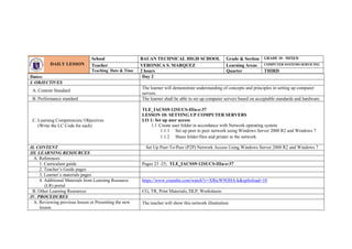 Dates: Day 2
I. OBJECTIVES
A. Content Standard
The learner will demonstrate understanding of concepts and principles in setting up computer
servers.
B. Performance standard The learner shall be able to set up computer servers based on acceptable standards and hardware.
C. Learning Competencies/ Objectives
(Write the LC Code for each)
TLE_IACSS9-12SUCS-IIIa-e-37
LESSON 10: SETTING UP COMPUTER SERVERS
LO 1: Set up user access
1.1 Create user folder in accordance with Network operating system
1.1.1 Set up peer to peer network using Windows Server 2008 R2 and Windows 7
1.1.2 Share folder/files and printer in the network
II. CONTENT Set Up Peer-To-Peer (P2P) Network Access Using Windows Server 2008 R2 and Windows 7
III. LEARNING RESOURCES
A. References
1. Curriculum guide Pages 23 -25; TLE_IACSS9-12SUCS-IIIa-e-37
2. Teacher’s Guide pages
3. Learner’s materials pages
4. Additional Materials from Learning Resource
(LR) portal
https://www.youtube.com/watch?v=XRtcW9OHA-k&spfreload=10
B. Other Learning Resources CG, TR, Print Materials, DLP, Worksheets
IV. PROCEDURES
A. Reviewing previous lesson or Presenting the new
lesson
The teacher will show this network illustration:
DAILY LESSON
LOG
School BAUAN TECHNICAL HIGH SCHOOL Grade & Section GRADE 10 - MIXED
Teacher VERONICA S. MARQUEZ Learning Areas COMPUTER SYSTEMS SERVICING
Teaching Date & Time 2 hours Quarter THIRD
 