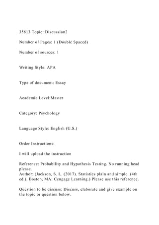 35813 Topic: Discussion2
Number of Pages: 1 (Double Spaced)
Number of sources: 1
Writing Style: APA
Type of document: Essay
Academic Level:Master
Category: Psychology
Language Style: English (U.S.)
Order Instructions:
I will upload the instruction
Reference: Probability and Hypothesis Testing. No running head
please.
Author: (Jackson, S. L. (2017). Statistics plain and simple. (4th
ed.). Boston, MA: Cengage Learning.) Please use this reference.
Question to be discuss: Discuss, elaborate and give example on
the topic or question below.
 