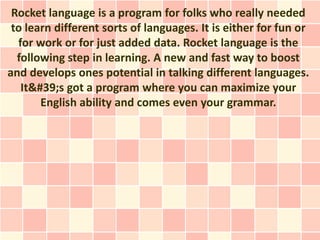 Rocket language is a program for folks who really needed
 to learn different sorts of languages. It is either for fun or
  for work or for just added data. Rocket language is the
  following step in learning. A new and fast way to boost
and develops ones potential in talking different languages.
   It&#39;s got a program where you can maximize your
       English ability and comes even your grammar.
 