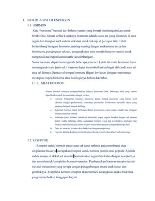 1. BIOKIMIA SISTEM ENDOKRIN
1.1. HORMON
Kata “hormone” berasal dari bahasa yunani yang berarti membangkintkan untuk
beraktifitas. Sesuai define klasiknya, hormone adalah suatu zat yang disintesis di satu
organ dan diangkut oleh sistem sirkulasi untuk bekerja di jaringan lain. Telah
berkembang beragam hormone, masing-masing dengan mekanisme kerja dan
biosintesis, penyimpaan sekresi, pengangkutan serta metabolisme tersendiri untuk
menghasilkna respon homeostatis (keseimbangan).
Suatu hormone dapat memengaruhi beberapa jenis sel. Lebih dari satu hormone dapat
memengaruhi satu jenis sel. Hormone dapat menimbulkan berbagai efek pada satu sel
atau sel lainnya. Semua sel tempat hormone (ligan) berikatan dengan reseptornya
meskipun respon biokimia atau fisiologisnya belum diketahui.
1.1.1. SIFAT HORMON
Semua hormon umunya memperlihatkan adanya kesamaan sifat. Beberapa sifat yang umum
diperlihatkan oleh hormon ialah sebagai berikut.
 Hormon Polipeptida biasanya disintesis dalam bentuk precursor yang belum aktif
(disebut sebagai prohormon), contohnya proinsulin. Prohormon memiliki rantai yang
panjang daripada bentuk aktifnya.
 Sejumlah hormon dapat berfungsi dalam konsentrasi yang sangat rendah dan sebagian
hormon berumur pendek.
 Beberapa jenis hormon (misalnya adrenalin) dapat segera beraksi dengan sel sasaran
dalam waktu beberapa detik, sedangkan hormon yang lain (contohnya esterogen dan
tiroksin) bereaksi secara lambat dalam waktu beberapa jam samapai beberapa hari.
 Pada sel sasaran, hormon akan berkaitan dengan reseptornya.
 Hormon kadang-kadang memerlukan pembawa pesan kedua dalam mekanismenya.
1.2. RESEPTOR
Reseptor untuk hormon pada suatu sel dapat terletak pada membrane atau
sitoplasma biasanya merupakan reseptor untuk hormon protein atau peptida. Apabila
sudah sampai di dekat sel sasaran, hormon akan segera berikatan dengan reseptornya
dan memebentuk komplekss hormon-reseptor. Pembentukan hormon-reseptor terjadi
melalui mekanisme yang serupa dengan penggabungan antara anak kunci dan
gemboknya. Kompleks hormon-reseptor akan memicu serangkaian reaksi biokimia
yang menimbulkan tanggapan hayati.
 
