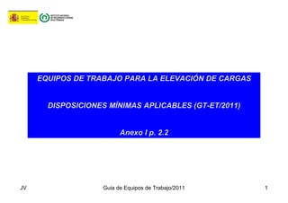 JV Guia de Equipos de Trabajo/2011 1
EQUIPOS DE TRABAJO PARA LA ELEVACIÓN DE CARGAS
DISPOSICIONES MÍNIMAS APLICABLES (GT-ET/2011)
Anexo I p. 2.2
 