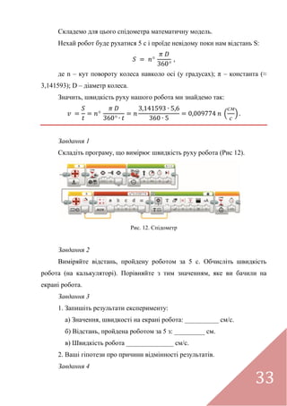 33
Складемо для цього спідометра математичну модель.
Нехай робот буде рухатися 5 с і проїде невідому поки нам відстань S:
де n – кут повороту колеса навколо осі (у градусах); π – константа (≈
3,141593); D – діаметр колеса.
Значить, швидкість руху нашого робота ми знайдемо так:
(
см
с
)
Завдання 1
Складіть програму, що вимірює швидкість руху робота (Рис 12).
Рис. 12. Спідометр
Завдання 2
Виміряйте відстань, пройдену роботом за 5 с. Обчисліть швидкість
робота (на калькуляторі). Порівняйте з тим значенням, яке ви бачили на
екрані робота.
Завдання 3
1. Запишіть результати експерименту:
а) Значення, швидкості на екрані робота: __________ см/с.
б) Відстань, пройдена роботом за 5 з: _________ см.
в) Швидкість робота ______________ см/с.
2. Ваші гіпотези про причини відмінності результатів.
Завдання 4
 